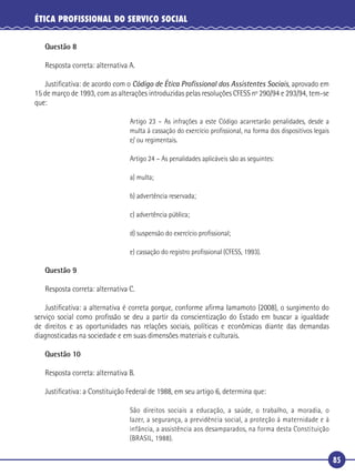 85
ÉTICA PROFISSIONAL DO SERVIÇO SOCIAL
Questão 8
Resposta correta: alternativa A.
Justiﬁcativa: de acordo com o Código de Ética Proﬁssional dos Assistentes Sociais, aprovado em
15 de março de 1993, com as alterações introduzidas pelas resoluções CFESS nº 290/94 e 293/94, tem-se
que:
Artigo 23 – As infrações a este Código acarretarão penalidades, desde a
multa à cassação do exercício proﬁssional, na forma dos dispositivos legais
e/ ou regimentais.
Artigo 24 – As penalidades aplicáveis são as seguintes:
a) multa;
b) advertência reservada;
c) advertência pública;
d) suspensão do exercício proﬁssional;
e) cassação do registro proﬁssional (CFESS, 1993).
Questão 9
Resposta correta: alternativa C.
Justiﬁcativa: a alternativa é correta porque, conforme aﬁrma Iamamoto (2008), o surgimento do
serviço social como proﬁssão se deu a partir da conscientização do Estado em buscar a igualdade
de direitos e as oportunidades nas relações sociais, políticas e econômicas diante das demandas
diagnosticadas na sociedade e em suas dimensões materiais e culturais.
Questão 10
Resposta correta: alternativa B.
Justiﬁcativa: a Constituição Federal de 1988, em seu artigo 6, determina que:
São direitos sociais a educação, a saúde, o trabalho, a moradia, o
lazer, a segurança, a previdência social, a proteção à maternidade e à
infância, a assistência aos desamparados, na forma desta Constituição
(BRASIL, 1988).
 