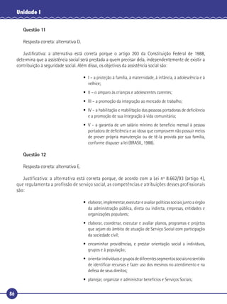 86
Unidade I
Questão 11
Resposta correta: alternativa D.
Justiﬁcativa: a alternativa está correta porque o artigo 203 da Constituição Federal de 1988,
determina que a assistência social será prestada a quem precisar dela, independentemente de existir a
contribuição à seguridade social. Além disso, os objetivos da assistência social são:
• I – a proteção à família, à maternidade, à infância, à adolescência e à
velhice;
• II – o amparo às crianças e adolescentes carentes;
• III – a promoção da integração ao mercado de trabalho;
• IV – a habilitação e reabilitação das pessoas portadoras de deﬁciência
e a promoção de sua integração à vida comunitária;
• V – a garantia de um salário mínimo de benefício mensal à pessoa
portadora de deﬁciência e ao idoso que comprovem não possuir meios
de prover própria manutenção ou de tê-la provida por sua família,
conforme dispuser a lei (BRASIL, 1988).
Questão 12
Resposta correta: alternativa E.
Justificativa: a alternativa está correta porque, de acordo com a Lei nº 8.662/93 (artigo 4),
que regulamenta a profissão de serviço social, as competências e atribuições desses profissionais
são:
• elaborar, implementar, executar e avaliar políticas sociais junto a órgão
da administração pública, direta ou indireta, empresas, entidades e
organizações populares;
• elaborar, coordenar, executar e avaliar planos, programas e projetos
que sejam do âmbito de atuação de Serviço Social com participação
da sociedade civil;
• encaminhar providências, e prestar orientação social a indivíduos,
grupos e à população;
• orientarindivíduosegruposdediferentessegmentossociaisnosentido
de identiﬁcar recursos e fazer uso dos mesmos no atendimento e na
defesa de seus direitos;
• planejar, organizar e administrar benefícios e Serviços Sociais;
 