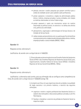 87
ÉTICA PROFISSIONAL DO SERVIÇO SOCIAL
• planejar, executar e avaliar pesquisas que possam contribuir para a
análise da realidade social e para subsidiar ações proﬁssionais.
• prestar assessoria e consultoria a órgãos da administração pública
direta e indireta, empresas privadas e outras entidades, com relação
as matérias relacionadas no inciso II deste artigo;
• prestar assessoria e apoio aos movimentos sociais em matéria
relacionada as políticas sociais, no exercício e na defesa dos direitos
civis, políticos da coletividade.
• planejamento, organização e administração de Serviços Sociais e de
Unidade de Serviço Social;
• realizar estudos socioeconômicos com os usuários para ﬁns de benefícios
eserviçossociaisjuntoaórgãosdaadministraçãopúblicadiretaeindireta,
empresas privadas e outras entidades (BRASIL, 1993a).
Questão 13
Resposta correta: alternativa C.
Justiﬁcativa: de acordo com o artigo 6 da Lei nº 8.662/93:
[...]ﬁcamalteradasasdenominaçõesdoatualConselhoFederaldeAssistentes
Sociais (CFAS) e dos Conselhos Regionais de Assistentes Sociais (Cras), para,
respectivamente, Conselho Federal de Serviço Social (CFESS) e Conselhos
Regionais de Serviço Social (Cress) (BRASIL, 1993a).
Questão 14
Resposta correta: alternativa A.
Justiﬁcativa: a alternativa está correta, pois sua aﬁrmação não se conﬁgura como competência do
Cress. De acordo com o artigo 6 da Lei nº 8.662/93 (artigo 10):
[...] compete aos Cress, em suas respectivas áreas de jurisdição, na qualidade
de órgão executivo e de primeira instância, o exercício das seguintes
atribuições:
• organizar e manter o registro proﬁssional dos Assistentes Sociais e o
cadastro das instituições e obras sociais públicas e privadas, ou de ﬁns
ﬁlantrópicos;
• ﬁscalizar e disciplinar o exercício da proﬁssão de Assistente Social na
respectiva região;
 