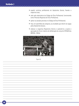 88
Unidade I
• expedir carteiras proﬁssionais de Assistentes Sociais, ﬁxando a
respectiva taxa;
• zelar pela observância do Código de Ética Proﬁssional, funcionando
como Tribunais Regionais de Ética Proﬁssional;
• aplicar as sanções previstas no Código de Ética Proﬁssional;
• ﬁxar, em assembleia da categoria, as anuidades que devem ser pagas
pelos Assistentes Sociais;
• elaborar o respectivo Regimento Interno e submetê-lo a exame e
aprovação do fórum máximo de deliberação do conjunto CFESS/Cress
(BRASIL, 1993a).
Figura 23
 