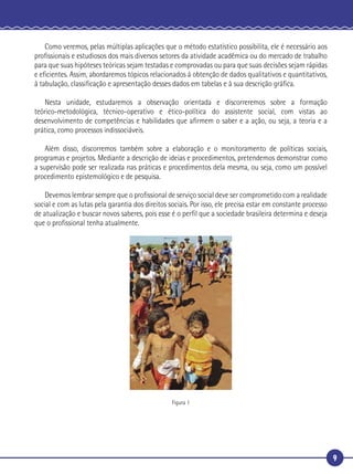 9
Como veremos, pelas múltiplas aplicações que o método estatístico possibilita, ele é necessário aos
proﬁssionais e estudiosos dos mais diversos setores da atividade acadêmica ou do mercado de trabalho
para que suas hipóteses teóricas sejam testadas e comprovadas ou para que suas decisões sejam rápidas
e eﬁcientes. Assim, abordaremos tópicos relacionados à obtenção de dados qualitativos e quantitativos,
à tabulação, classiﬁcação e apresentação desses dados em tabelas e à sua descrição gráﬁca.
Nesta unidade, estudaremos a observação orientada e discorreremos sobre a formação
teórico-metodológica, técnico-operativo e ético-política do assistente social, com vistas ao
desenvolvimento de competências e habilidades que aﬁrmem o saber e a ação, ou seja, a teoria e a
prática, como processos indissociáveis.
Além disso, discorremos também sobre a elaboração e o monitoramento de políticas sociais,
programas e projetos. Mediante a descrição de ideias e procedimentos, pretendemos demonstrar como
a supervisão pode ser realizada nas práticas e procedimentos dela mesma, ou seja, como um possível
procedimento epistemológico e de pesquisa.
Devemos lembrar sempre que o proﬁssional de serviço social deve ser comprometido com a realidade
social e com as lutas pela garantia dos direitos sociais. Por isso, ele precisa estar em constante processo
de atualização e buscar novos saberes, pois esse é o perﬁl que a sociedade brasileira determina e deseja
que o proﬁssional tenha atualmente.
Figura 1
 