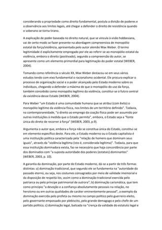 considerando a propriedade como direito fundamental, postula a divisão de poderes e
a observância aos limites legais, até chegar a defender o direito de resistência quando
o soberano se torna tirano.
A explicação de poder baseada no direito natural, que se vincula à visão hobbesiana,
vai de certo modo se fazer presente na abordagem compreensiva de monopólio
estatal da força/violência, apresentada pelo autor alemão Max Weber. O termo
legitimidade é explicitamente empregado por ele ao referir-se ao monopólio estatal da
violência, embora o direito (positivado), segundo a compreensão do autor, se
apresente como um elemento primordial para legitimação do poder estatal (WEBER,
2004).
Tomando como referência o século XX, Max Weber destacou-se em seus vários
estudos tendo com eixo fundamental o racionalismo ocidental. Ele procura explicar o
processo de organização social e o poder alcançado pelo Estado moderno sobre os
indivíduos, chegando a defender a máxima de que o monopólio do uso da força,
também concebido como monopólio legítimo da violência, constitui-se o fulcro central
da existência desse Estado (WEBER, 2004).
Para Weber "um Estado é uma comunidade humana que se atribui (com êxito) o
monopólio legítimo da violência física, nos limites de um território definido". Todavia,
na contemporaneidade, "o direito ao emprego da coação física pode ser assumido por
outras instituições à medida que o Estado permita", embora, o Estado seja a "fonte
única do direto de recorrer à força" (WEBER, 2003, p.9).
Argumenta o autor que, embora a força não se constitua única do Estado, constitui-se
em elemento específico deste. Para ele, o Estado moderno ou o Estado capitalista é
uma instituição política caracterizada pela "relação de homens que dominam seus
iguais", através da "violência legítima (isto é, considerada legítima)". Todavia, para que
essa instituição dominadora exista, faz-se necessário que haja concordância por parte
dos dominados com "a suposta autoridade dos poderes (estatais) dominantes"
(WEBER, 2003, p. 10).
A garantia da dominação, por parte do Estado moderno, dá-se a partir de três formas
distintas: a) dominação tradicional, que segundo ele se fundamenta na "autoridade do
passado eterno, ou seja, nos costumes consagrados por meio de validade imemorial e
da disposição de respeitá-los; assim como a dominação tradicional exercida pelo
patriarca ou pelo príncipe patrimonial de outrora"; b) dominação carismática, que tem
como princípio "a devoção e a confiança absolutamente pessoais na relação, no
heroísmo ou em outras qualidades de caráter eminentemente pessoal", a exemplo da
dominação exercida pelo profeta ou mesmo no campo político pelo guerreiro eleito,
pelo governante empossado por plebiscito, pelo grande demagogo e pelo chefe de um
partido político; c) dominação legal, balizada na "crença da validade do estatuto legal e

 