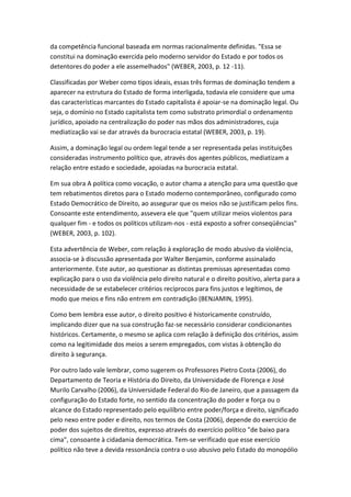 da competência funcional baseada em normas racionalmente definidas. "Essa se
constitui na dominação exercida pelo moderno servidor do Estado e por todos os
detentores do poder a ele assemelhados" (WEBER, 2003, p. 12 -11).
Classificadas por Weber como tipos ideais, essas três formas de dominação tendem a
aparecer na estrutura do Estado de forma interligada, todavia ele considere que uma
das características marcantes do Estado capitalista é apoiar-se na dominação legal. Ou
seja, o domínio no Estado capitalista tem como substrato primordial o ordenamento
jurídico, apoiado na centralização do poder nas mãos dos administradores, cuja
mediatização vai se dar através da burocracia estatal (WEBER, 2003, p. 19).
Assim, a dominação legal ou ordem legal tende a ser representada pelas instituições
consideradas instrumento político que, através dos agentes públicos, mediatizam a
relação entre estado e sociedade, apoiadas na burocracia estatal.
Em sua obra A política como vocação, o autor chama a atenção para uma questão que
tem rebatimentos diretos para o Estado moderno contemporâneo, configurado como
Estado Democrático de Direito, ao assegurar que os meios não se justificam pelos fins.
Consoante este entendimento, assevera ele que "quem utilizar meios violentos para
qualquer fim - e todos os políticos utilizam-nos - está exposto a sofrer conseqüências"
(WEBER, 2003, p. 102).
Esta advertência de Weber, com relação à exploração de modo abusivo da violência,
associa-se à discussão apresentada por Walter Benjamin, conforme assinalado
anteriormente. Este autor, ao questionar as distintas premissas apresentadas como
explicação para o uso da violência pelo direito natural e o direito positivo, alerta para a
necessidade de se estabelecer critérios recíprocos para fins justos e legítimos, de
modo que meios e fins não entrem em contradição (BENJAMIN, 1995).
Como bem lembra esse autor, o direito positivo é historicamente construído,
implicando dizer que na sua construção faz-se necessário considerar condicionantes
históricos. Certamente, o mesmo se aplica com relação à definição dos critérios, assim
como na legitimidade dos meios a serem empregados, com vistas à obtenção do
direito à segurança.
Por outro lado vale lembrar, como sugerem os Professores Pietro Costa (2006), do
Departamento de Teoria e História do Direito, da Universidade de Florença e José
Murilo Carvalho (2006), da Universidade Federal do Rio de Janeiro, que a passagem da
configuração do Estado forte, no sentido da concentração do poder e força ou o
alcance do Estado representado pelo equilíbrio entre poder/força e direito, significado
pelo nexo entre poder e direito, nos termos de Costa (2006), depende do exercício de
poder dos sujeitos de direitos, expresso através do exercício político "de baixo para
cima", consoante à cidadania democrática. Tem-se verificado que esse exercício
político não teve a devida ressonância contra o uso abusivo pelo Estado do monopólio

 