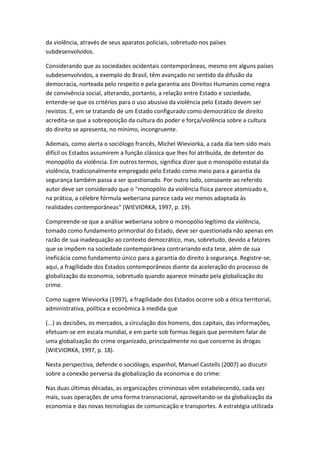 da violência, através de seus aparatos policiais, sobretudo nos países
subdesenvolvidos.
Considerando que as sociedades ocidentais contemporâneas, mesmo em alguns países
subdesenvolvidos, a exemplo do Brasil, têm avançado no sentido da difusão da
democracia, norteada pelo respeito e pela garantia aos Direitos Humanos como regra
de convivência social, alterando, portanto, a relação entre Estado e sociedade,
entende-se que os critérios para o uso abusivo da violência pelo Estado devem ser
revistos. E, em se tratando de um Estado configurado como democrático de direito
acredita-se que a sobreposição da cultura do poder e força/violência sobre a cultura
do direito se apresenta, no mínimo, incongruente.
Ademais, como alerta o sociólogo francês, Michel Wieviorka, a cada dia tem sido mais
difícil os Estados assumirem a função clássica que lhes foi atribuída, de detentor do
monopólio da violência. Em outros termos, significa dizer que o monopólio estatal da
violência, tradicionalmente empregado pelo Estado como meio para a garantia da
segurança também passa a ser questionado. Por outro lado, consoante ao referido
autor deve ser considerado que o "monopólio da violência física parece atomizado e,
na prática, a célebre fórmula weberiana parece cada vez menos adaptada às
realidades contemporâneas" (WIEVIORKA, 1997, p. 19).
Compreende-se que a análise weberiana sobre o monopólio legítimo da violência,
tomado como fundamento primordial do Estado, deve ser questionada não apenas em
razão de sua inadequação ao contexto democrático, mas, sobretudo, devido a fatores
que se impõem na sociedade contemporânea contrariando esta tese, além de sua
ineficácia como fundamento único para a garantia do direito à segurança. Registre-se,
aqui, a fragilidade dos Estados contemporâneos diante da aceleração do processo de
globalização da economia, sobretudo quando aparece minado pela globalização do
crime.
Como sugere Wieviorka (1997), a fragilidade dos Estados ocorre sob a ótica territorial,
administrativa, política e econômica à medida que
(...) as decisões, os mercados, a circulação dos homens, dos capitais, das informações,
efetuam-se em escala mundial, e em parte sob formas ilegais que permitem falar de
uma globalização do crime organizado, principalmente no que concerne às drogas
(WIEVIORKA, 1997, p. 18).
Nesta perspectiva, defende o sociólogo, espanhol, Manuel Castells (2007) ao discutir
sobre a conexão perversa da globalização da economia e do crime:
Nas duas últimas décadas, as organizações criminosas vêm estabelecendo, cada vez
mais, suas operações de uma forma transnacional, aproveitando-se da globalização da
economia e das novas tecnologias de comunicação e transportes. A estratégia utilizada

 