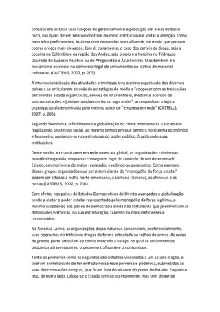 consiste em instalar suas funções de gerenciamento e produção em áreas de baixo
risco, nas quais detém relativo controle do meio institucional e voltar a atenção, como
mercados preferenciais, às áreas com demandas mais afluente, de modo que possam
cobrar preços mais elevados. Este é, claramente, o caso dos cartéis de droga, seja a
cocaína na Colômbia e na região dos Andes, seja o ópio e a heroína no Triângulo
Dourado do Sudeste Asiático ou do Afeganistão e Ásia Central. Mas também é o
mecanismo essencial no comércio ilegal de armamentos ou tráfico de material
radioativo (CASTELLS, 2007, p. 205).
A internacionalização das atividades criminosas leva o crime organizado dos diversos
países a se articularem através de estratégias de modo a "cooperar com as transações
pertinentes a cada organização, em vez de lutar entre si, mediante acordos de
subcontratações e jointvertues/venturies ou algo assim", acompanham a lógica
organizacional denominada pelo mesmo autor de "empresa em rede" (CASTELLS,
2007, p. 205).
Segundo Wieviorka, o fenômeno da globalização do crime interpenetra a sociedade
fragilizando seu tecido social, ao mesmo tempo em que penetra no sistema econômico
e financeiro, apoiando-se nas estruturas do poder público, fragilizando suas
instituições.
Deste modo, ao transitarem em rede na escala global, as organizações criminosas
mantêm longa vida, enquanto conseguem fugir do controle de um determinado
Estado, em momento de maior repressão, evadindo-se para outro. Como exemplo
desses grupos organizados que persistem diante do "monopólio da força estatal"
podem ser citadas a máfia norte-americana, a siciliana (italiana), as chinesas e as
russas (CASTELLS, 2007, p. 206).
Com efeito, nos países de Estados Democráticos de Direito avançados a globalização
tende a afetar o poder estatal representado pelo monopólio da força legítima, o
mesmo sucedendo aos países de democracia ainda não fortalecida que já enfrentam as
debilidades históricas, na sua estruturação, fazendo-os mais ineficientes e
corrompidos.
Na América Latina, as organizações dessa natureza concentram, preferencialmente,
suas operações no tráfico de drogas de forma articulada ao tráfico de armas. As redes
de grande porte articulam-se com o mercado a varejo, no qual se encontram os
pequenos atravessadores, o pequeno traficante e o consumidor.
Tanto os primeiros como os segundos são cidadãos vinculados a um Estado-nação, e
tiveram a infelicidade de ter entrado nessa rede perversa e poderosa, submetidos às
suas determinações e regras, que ficam fora do alcance do poder do Estado. Enquanto
isso, de outro lado, coloca-se o Estado omisso ou impotente, mas sem deixar de

 