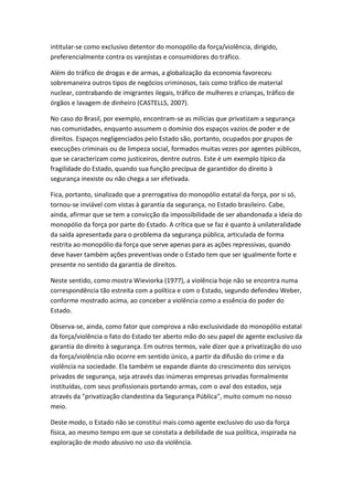 intitular-se como exclusivo detentor do monopólio da força/violência, dirigido,
preferencialmente contra os varejistas e consumidores do tráfico.
Além do tráfico de drogas e de armas, a globalização da economia favoreceu
sobremaneira outros tipos de negócios criminosos, tais como tráfico de material
nuclear, contrabando de imigrantes ilegais, tráfico de mulheres e crianças, tráfico de
órgãos e lavagem de dinheiro (CASTELLS, 2007).
No caso do Brasil, por exemplo, encontram-se as milícias que privatizam a segurança
nas comunidades, enquanto assumem o domínio dos espaços vazios de poder e de
direitos. Espaços negligenciados pelo Estado são, portanto, ocupados por grupos de
execuções criminais ou de limpeza social, formados muitas vezes por agentes públicos,
que se caracterizam como justiceiros, dentre outros. Este é um exemplo típico da
fragilidade do Estado, quando sua função precípua de garantidor do direito à
segurança inexiste ou não chega a ser efetivada.
Fica, portanto, sinalizado que a prerrogativa do monopólio estatal da força, por si só,
tornou-se inviável com vistas à garantia da segurança, no Estado brasileiro. Cabe,
ainda, afirmar que se tem a convicção da impossibilidade de ser abandonada a ideia do
monopólio da força por parte do Estado. A crítica que se faz é quanto à unilateralidade
da saída apresentada para o problema da segurança pública, articulada de forma
restrita ao monopólio da força que serve apenas para as ações repressivas, quando
deve haver também ações preventivas onde o Estado tem que ser igualmente forte e
presente no sentido da garantia de direitos.
Neste sentido, como mostra Wieviorka (1977), a violência hoje não se encontra numa
correspondência tão estreita com a política e com o Estado, segundo defendeu Weber,
conforme mostrado acima, ao conceber a violência como a essência do poder do
Estado.
Observa-se, ainda, como fator que comprova a não exclusividade do monopólio estatal
da força/violência o fato do Estado ter aberto mão do seu papel de agente exclusivo da
garantia do direito à segurança. Em outros termos, vale dizer que a privatização do uso
da força/violência não ocorre em sentido único, a partir da difusão do crime e da
violência na sociedade. Ela também se expande diante do crescimento dos serviços
privados de segurança, seja através das inúmeras empresas privadas formalmente
instituídas, com seus profissionais portando armas, com o aval dos estados, seja
através da "privatização clandestina da Segurança Pública", muito comum no nosso
meio.
Deste modo, o Estado não se constitui mais como agente exclusivo do uso da força
física, ao mesmo tempo em que se constata a debilidade de sua política, inspirada na
exploração de modo abusivo no uso da violência.

 