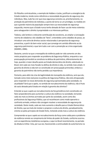Os filósofos contratualistas, a exemplo de Hobbes e Locke, justificam a emergência do
Estado moderno, tendo como referência a necessidade de garantia da segurança dos
indivíduos. Mas, tudo faz crer que essa segurança consistiu-se, prioritariamente, na
proteção do patrimônio do individuo, a ponto de torna-se um privilégio, na medida em
que a grande maioria da população sempre teve sua necessidade de segurança
esquecida, mesmo que o Estado nunca tenha deixado de fazer uso de meios violentos
para salvaguardar o direito à propriedade e os interesses políticos.
Todavia, vale lembrar a relevante contribuição do socialismo, ao ampliar a concepção
restrita de cidadania e de cidadãos de "bens", entendidos como cidadãos de posse, ao
introduzir uma série de direitos sociais relacionados à perspectiva da segurança
preventiva, a partir do bem-estar social, que converge em sentido diferente ao da
segurança patrimonial, e que tem tudo a ver com a prevenção ao crime organizado
(SOARES, 2006).
Destarte, conclui-se que o monopólio da violência pode ter sido somente um dos
meios propícios para responder ao problema da Segurança Pública, enquanto a sua
preocupação primordial se constituía na defesa do patrimônio, diferentemente de
hoje, quando o maior desafio posto ao Estado democrático de direito, sobretudo no
Brasil, tem cada vez mais focado na defesa do direito à vida, no sentido mais amplo. A
garantia do direito à vida tem se constituído em preocupação primordial, embora a
garantia do patrimônio não tenha perdido sua importância.
Portanto, para além da crise de legitimidade do monopólio da violência, será que ele,
tomado como meio exclusivo na política de Segurança Pública, não está ultrapassado
para responder às novas demandas de segurança apresentadas pela sociedade, na
atualidade? Será que o apelo, no sentido de recrudescimento da violência, não é fruto
do vazio deixado pelo Estado em relação à garantia dos direitos?
Entende-se que o apelo ao recrudescimento da força/violência tem constituído um
fator preponderante para aumentar a cultura da violência na sociedade, tornando
cada vez mais os ânimos acirrados por parte da sociedade, assim como dos
profissionais da Segurança Pública, que só reconhecem como modo operante o
confronto armado, embora não consigam resolver a necessidade de segurança da
sociedade. Deste modo, cada vez mais aumenta o desafio para o Estado Democrático
de Direito, que ao invés de instalar e propiciar a cultura do direito, paradoxalmente,
orienta-se pelos princípios de Estado forte, incitando ainda mais a cultura da violência.
Compreende-se que o apelo ao recrudescimento da força como saída para o problema
da violência remete ao rompimento de limites de poder do Estado, conforme ocorreu
com as experiências totalitárias europeias, e aqui no Brasil recentemente, no período
da ditadura militar. Esta, por sua vez, favorecendo a continuidade do autoritarismo na

 