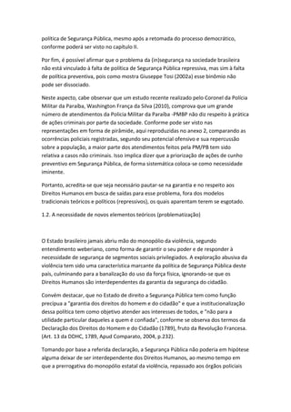 política de Segurança Pública, mesmo após a retomada do processo democrático,
conforme poderá ser visto no capítulo II.
Por fim, é possível afirmar que o problema da (in)segurança na sociedade brasileira
não está vinculado à falta de política de Segurança Pública repressiva, mas sim à falta
de política preventiva, pois como mostra Giuseppe Tosi (2002a) esse binômio não
pode ser dissociado.
Neste aspecto, cabe observar que um estudo recente realizado pelo Coronel da Polícia
Militar da Paraíba, Washington França da Silva (2010), comprova que um grande
número de atendimentos da Policia Militar da Paraíba -PMBP não diz respeito à prática
de ações criminais por parte da sociedade. Conforme pode ser visto nas
representações em forma de pirâmide, aqui reproduzidas no anexo 2, comparando as
ocorrências policiais registradas, segundo seu potencial ofensivo e sua repercussão
sobre a população, a maior parte dos atendimentos feitos pela PM/PB tem sido
relativa a casos não criminais. Isso implica dizer que a priorização de ações de cunho
preventivo em Segurança Pública, de forma sistemática coloca-se como necessidade
iminente.
Portanto, acredita-se que seja necessário pautar-se na garantia e no respeito aos
Direitos Humanos em busca de saídas para esse problema, fora dos modelos
tradicionais teóricos e políticos (repressivos), os quais aparentam terem se esgotado.
1.2. A necessidade de novos elementos teóricos (problematização)

O Estado brasileiro jamais abriu mão do monopólio da violência, segundo
entendimento weberiano, como forma de garantir o seu poder e de responder à
necessidade de segurança de segmentos sociais privilegiados. A exploração abusiva da
violência tem sido uma característica marcante da política de Segurança Pública deste
país, culminando para a banalização do uso da força física, ignorando-se que os
Direitos Humanos são interdependentes da garantia da segurança do cidadão.
Convém destacar, que no Estado de direito a Segurança Pública tem como função
precípua a "garantia dos direitos do homem e do cidadão" e que a institucionalização
dessa política tem como objetivo atender aos interesses de todos, e "não para a
utilidade particular daqueles a quem é confiada", conforme se observa dos termos da
Declaração dos Direitos do Homem e do Cidadão (1789), fruto da Revolução Francesa.
(Art. 13 da DDHC, 1789, Apud Comparato, 2004, p.232).
Tomando por base a referida declaração, a Segurança Pública não poderia em hipótese
alguma deixar de ser interdependente dos Direitos Humanos, ao mesmo tempo em
que a prerrogativa do monopólio estatal da violência, repassado aos órgãos policiais

 