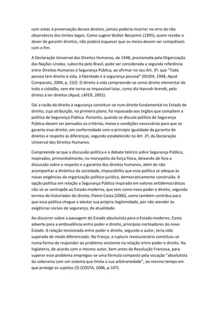 com vistas à preservação desses direitos, jamais poderia incorrer no erro da não
observância dos limites legais. Como sugere Walter Benjamin (1995), quem recebe o
dever de garantir direitos, não poderá esquecer que os meios devem ser compatíveis
com o fim.
A Declaração Universal dos Direitos Humanos, de 1948, proclamada pela Organização
das Nações Unidas, subscrita pelo Brasil, pode ser considerada a segunda referência
entre Direitos Humanos e Segurança Pública, ao afirmar no seu Art. 3º, que "Toda
pessoa tem direito à vida, à liberdade e à segurança pessoal" (DUDH, 1948, Apud
Comparato, 2004, p. 232). O direito à vida compreende-se como direito elementar de
todo o cidadão, sem ele torna-se impossível lutar, como diz Hannah Arendt, pelo
direito a ter direitos (Apud, LAFER, 2001).
Daí a razão do direito à segurança constituir-se num direito fundamental no Estado de
direito, cuja atribuição, no primeiro plano, foi repassada aos órgãos que compõem a
política de Segurança Pública. Portanto, quando se discute política de Segurança
Pública devem ser pensados os critérios, meios e condições necessárias para que se
garanta esse direito, em conformidade com o princípio igualdade da garantia de
direitos e respeito às diferenças, segundo estabelecido no Art. 2º, da Declaração
Universal dos Direitos Humanos.
Compreende-se que a discussão política e o debate teórico sobre Segurança Pública,
inspirados, primordialmente, no monopólio da força física, deixando de fora a
discussão sobre o respeito e a garantia dos direitos humanos, além de não
acompanhar a dinâmica da sociedade, impossibilita que essa política se adeque às
novas exigências da organização político-jurídica, democraticamente construída. A
opção política em relação a Segurança Pública inspirada em valores antidemocráticos
não só se contrapõe ao Estado moderno, que tem como nexo poder e direito, segundo
termos do historiador do direito, Pietro Costa (2006), como também contribui para
que essa política chegue a atestar sua própria ilegitimidade, por não atender às
exigências sociais de segurança, da atualidade.
Ao discorrer sobre a passagem do Estado absolutista para o Estado moderno, Costa
adverte para a ambivalência entre poder e direito, princípios norteadores do novo
Estado. A relação tensionada entre poder e direito, segundo o autor, teria sido
superada de modo diferenciado. Na França, a ruptura revolucionária constituiu-se
numa forma de responder ao problema existente na relação entre poder e direito. Na
Inglaterra, de acordo com o mesmo autor, bem antes da Revolução Francesa, para
superar esse problema empregou-se uma fórmula composta pela vocação "absolutista
da soberania com um sistema que limita a sua arbitrariedade", ao mesmo tempo em
que protege os sujeitos (3) (COSTA, 2006, p.107).

 