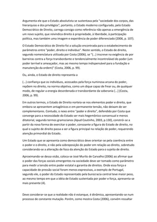 Argumenta ele que o Estado absolutista se sustentava pela "sociedade dos corpos, das
hierarquias e dos privilégios", portanto, o Estado moderno configurado, pelo Estado
Democrático de Direito, carrega consigo como referência não apenas a emergência de
um novo sujeito, que reivindica direito à propriedade, à liberdade, à participação
política, mas também uma imagem e experiência de poder diferenciado (2006, p. 107).
O Estado Democrático de Direito foi a solução encontrada para o estabelecimento de
parâmetros entre "poder, direito e individuo". Neste sentido, o Estado de direito,
segundo nomenclatura utilizada por Costa (2006), se "(...) inscreve na exigência de por
barreiras contra a força transbordante e tendencialmente incontrolável do poder (um
poder terrível e ameaçador, mas ao mesmo tempo indispensável para a fundação e
manutenção da ordem)" (Costa, 2006, p. 99).
Ou, ainda, o Estado de direito representa a
(...) confiança que os indivíduos, acossados pela força numinosa arcana do poder,
repõem no direito, na norma objetiva, como um dique capaz de frear ou, de qualquer
modo, de regular a energia desordenada e transbordante da soberania [...] (Costa,
2006, p. 99).
Em outros termos, o Estado de Direito norteia-se nos elementos poder e direito, que
embora se apresentem antagônicos e em permanente tensão, não deixam de ser
complementares. Contudo, o nexo entre "poder e direito", defendido por Costa que
converge para a necessidade do Estado ser mais hegemônico-consensual e menos
ditatorial, segundo termos gramscianos (Apud Coutinho, 2003, p.130), constrói-se a
partir da nova forma de exercitar o poder, consoante a figura do Estado de direito, no
qual o sujeito de direito passa a ser a figura principal na relação de poder, requerendo
atenção primordial do Estado.
Um Estado que se apresenta como democrático deve orientar-se pela coerência entre
o poder e o direito, e não pela sobreposição do poder em relação ao direito, sobretudo
considerando-se a alteração de foco da atenção do Estado para o sujeito de direito.
Aproximando-se dessa visão, coloca-se José Murilo de Carvalho (2006) ao afirmar que
o poder das forças sociais emergentes na sociedade deve ser tomado como parâmetro
para medir a tensão entre poder estatal e garantia de direitos. Onde essa força e
capacidade de pressão social foram menos expressivas, a exemplo de Portugal,
segundo ele, o poder do Estado representado pela burocracia central teve maior peso,
ao mesmo tempo em que a idéia de Estado sustentada por poder e força, apresenta-se
mais presente (4).

Deve considerar-se que a realidade não é estanque, é dinâmica, apresentando-se num
processo de constante mutação. Porém, como mostra Costa (2006), convém ressaltar

 