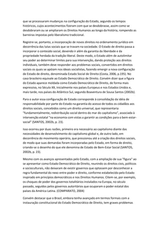 que se processaram mudanças na configuração do Estado, segundo os tempos
históricos, cujos acontecimentos fizeram com que se desdobrasse, assim como se
desdobraram ou se ampliaram os Direitos Humanos ao longo da história, rompendo as
barreiras impostas pelo liberalismo tradicional.
Registre-se, portanto, a incorporação de novos direitos no ordenamento jurídico em
decorrência das lutas sociais que se travam na sociedade. O Estado de direito passa a
incorporar o conteúdo social, devendo ir além da garantia da liberdade e da
propriedade herdada da tradição liberal. Deste modo, o Estado além de autolimitar
seu poder ao determinar limites para sua intervenção, dando proteção aos direitos
individuais, também deve responder aos problemas sociais, convertidos em direitos
sociais os quais se apóiam nos ideais socialistas, fazendo emergir a nova configuração
de Estado de direito, denominada Estado Social de Direito (Costa, 2006, p.195). No
caso brasileiro equivale ao Estado Democrático de Direito. Convém dizer que a figura
do Estado aparece moldada como Estado Democrático de Direito, de forma mais
expressiva, no Século XX, inicialmente nos países Europeus e nos Estados Unidos e,
mais tarde, nos países do Atlântico Sul, segundo Boaventura de Sousa Santos (2002b).
Para o autor essa configuração de Estado corresponde à consolidação da idéia de
responsabilidade por parte do Estado na garantia do acesso de todos os cidadãos aos
direitos sociais, concebidos como um direito universal, que representaria
"fundamentalmente, redistribuição social dentro do mar do capitalismo", associada à
intervenção estatal "na economia com vistas a garantir as condições para o bem-estarsocial" (SANTOS, 2002b, p. 23).
Isso ocorreu por duas razões, primeiro era necessário ao capitalismo diante das
necessidades de desenvolvimento do capitalismo global e, de outro lado, em
decorrência do movimento operário, que pressionou até a criação dos direitos sociais,
de modo que suas demandas foram incorporadas pelo Estado, em forma de direito,
criando-se o desenho do que ele denomina de Estado de Bem-Estar Social (SANTOS,
2002b, p. 23).
Mesmo com os avanços apresentados pelo Estado, com a ampliação de sua "figura" ao
se apresentar como Estado Democrático de Direito, reunindo os direitos civis, políticos
e socioculturais, não deixaram de existir governos que optassem por desconhecer a
regra fundamental do nexo entre poder e direito, conforme estabelecido pelo Estado
inspirado em princípios democráticos e nos Direitos Humanos. Citem-se, por exemplo,
os choques de poder dos governos totalitários instalados na Europa, no século
passado, seguidos pelos governos autoritários que ocuparam o poder estatal dos
países da América Latina. (COMPARATO, 2004)
Convém destacar que o Brasil, embora tenha avançado em termos formais com a
instauração constitucional do Estado Democrático de Direito, tem graves problemas

 