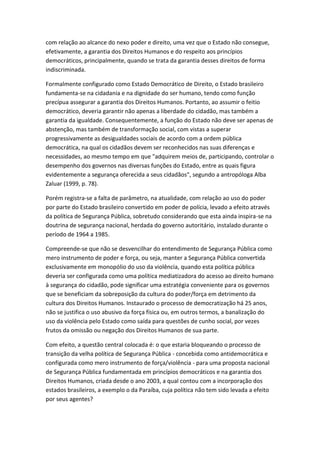 com relação ao alcance do nexo poder e direito, uma vez que o Estado não consegue,
efetivamente, a garantia dos Direitos Humanos e do respeito aos princípios
democráticos, principalmente, quando se trata da garantia desses direitos de forma
indiscriminada.
Formalmente configurado como Estado Democrático de Direito, o Estado brasileiro
fundamenta-se na cidadania e na dignidade do ser humano, tendo como função
precípua assegurar a garantia dos Direitos Humanos. Portanto, ao assumir o feitio
democrático, deveria garantir não apenas a liberdade do cidadão, mas também a
garantia da igualdade. Consequentemente, a função do Estado não deve ser apenas de
abstenção, mas também de transformação social, com vistas a superar
progressivamente as desigualdades sociais de acordo com a ordem pública
democrática, na qual os cidadãos devem ser reconhecidos nas suas diferenças e
necessidades, ao mesmo tempo em que "adquirem meios de, participando, controlar o
desempenho dos governos nas diversas funções do Estado, entre as quais figura
evidentemente a segurança oferecida a seus cidadãos", segundo a antropóloga Alba
Zaluar (1999, p. 78).
Porém registra-se a falta de parâmetro, na atualidade, com relação ao uso do poder
por parte do Estado brasileiro convertido em poder de polícia, levado a efeito através
da política de Segurança Pública, sobretudo considerando que esta ainda inspira-se na
doutrina de segurança nacional, herdada do governo autoritário, instalado durante o
período de 1964 a 1985.
Compreende-se que não se desvencilhar do entendimento de Segurança Pública como
mero instrumento de poder e força, ou seja, manter a Segurança Pública convertida
exclusivamente em monopólio do uso da violência, quando esta política pública
deveria ser configurada como uma política mediatizadora do acesso ao direito humano
à segurança do cidadão, pode significar uma estratégia conveniente para os governos
que se beneficiam da sobreposição da cultura do poder/força em detrimento da
cultura dos Direitos Humanos. Instaurado o processo de democratização há 25 anos,
não se justifica o uso abusivo da força física ou, em outros termos, a banalização do
uso da violência pelo Estado como saída para questões de cunho social, por vezes
frutos da omissão ou negação dos Direitos Humanos de sua parte.
Com efeito, a questão central colocada é: o que estaria bloqueando o processo de
transição da velha política de Segurança Pública - concebida como antidemocrática e
configurada como mero instrumento de força/violência - para uma proposta nacional
de Segurança Pública fundamentada em princípios democráticos e na garantia dos
Direitos Humanos, criada desde o ano 2003, a qual contou com a incorporação dos
estados brasileiros, a exemplo o da Paraíba, cuja política não tem sido levada a efeito
por seus agentes?

 
