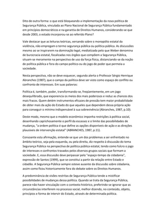 Dito de outra forma: o que está bloqueando a implementação da nova política de
Segurança Pública, vinculada ao Plano Nacional de Segurança Pública fundamentado
em princípios democráticos e na garantia de Direitos Humanos, considerando-se que
desde 2003, o estado incorporou-se ao referido Plano?
Vale destacar que as leituras teóricas, versando sobre o monopólio estatal da
violência, não empregam o termo segurança pública ou política pública. As discussões
mesmo ao se inspirarem na dominação legal, mediatizada pelo que Weber denomina
de burocracia estatal, focalizadas nos órgãos que compõem a Segurança Pública,
situam-se meramente na perspectiva de uso da força física, distanciando-se da noção
de política pública e fora do campo político ou do jogo de poder que permeia a
sociedade.
Nesta perspectiva, não se deve esquecer, segundo alerta o Professor Sérgio Henrique
Abranches (1987), que o campo da política deve ser visto como espaço de conflito ou
confronto de interesses. Em suas palavras:
Política é, também, poder, transformando-se, freqüentemente, em um jogo
desequilibrado, que exponencia os meios dos mais poderosos e reduz as chances dos
mais fracos. Quem detém instrumentos eficazes de pressão tem maior probabilidade
de obter mais da ação do Estado do que aqueles que dependem dessa própria ação
para conseguir o mínimo indispensável à sua sobrevivência (Abranches, 1987, p.10).
Deste modo, mesmo que o modelo econômico imponha restrições à política social,
desenhando caprichosamente o perfil da escassez e o limite das possibilidades de
mudança, "a ordem política é que define as opções disponíveis de ação e as direções
plausíveis de intervenção estatal" (ABRANCHES, 1987, p.11).
Consoante esta afirmação, entende-se que um dos problemas a ser enfrentado no
âmbito teórico, seja pela esquerda, ou pela direita, diz respeito à discussão do tema
Segurança Pública na perspectiva de política pública estatal, tendo como fulcro o jogo
de interesses e confrontos travados pelos diversos grupos sociais que formam a
sociedade. E, essa discussão deve perpassar pelo "espaço-tempo da cidadania",
expressão de Santos (1999), que se constitui a partir da relação entre Estado e
cidadão. A Segurança Pública sempre esteve ausente da discussão sobre cidadania,
assim como ficou historicamente fora do debate sobre os Direitos Humanos.
A predominância de visões restritas de Segurança Pública tende a mistificar
possibilidades de mudanças dessa política. Quando se trata da Segurança Pública,
parece não haver vinculação com o contexto histórico, preferindo-se ignorar que as
circunstâncias interferem no processo social, melhor dizendo, no conteúdo, objeto,
princípios e forma de intervir do Estado, através de determinada política.

 