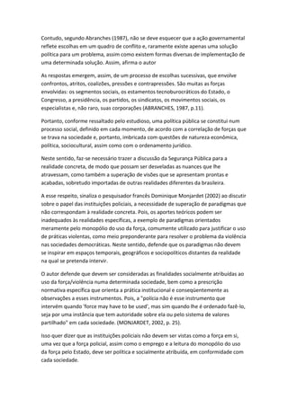Contudo, segundo Abranches (1987), não se deve esquecer que a ação governamental
reflete escolhas em um quadro de conflito e, raramente existe apenas uma solução
política para um problema, assim como existem formas diversas de implementação de
uma determinada solução. Assim, afirma o autor
As respostas emergem, assim, de um processo de escolhas sucessivas, que envolve
confrontos, atritos, coalizões, pressões e contrapressões. São muitas as forças
envolvidas: os segmentos sociais, os estamentos tecnoburocráticos do Estado, o
Congresso, a presidência, os partidos, os sindicatos, os movimentos sociais, os
especialistas e, não raro, suas corporações (ABRANCHES, 1987, p.11).
Portanto, conforme ressaltado pelo estudioso, uma política pública se constitui num
processo social, definido em cada momento, de acordo com a correlação de forças que
se trava na sociedade e, portanto, imbricada com questões de natureza econômica,
política, sociocultural, assim como com o ordenamento jurídico.
Neste sentido, faz-se necessário trazer a discussão da Segurança Pública para a
realidade concreta, de modo que possam ser desveladas as nuances que lhe
atravessam, como também a superação de visões que se apresentam prontas e
acabadas, sobretudo importadas de outras realidades diferentes da brasileira.
A esse respeito, sinaliza o pesquisador francês Dominique Monjardet (2002) ao discutir
sobre o papel das instituições policiais, a necessidade de superação de paradigmas que
não correspondam à realidade concreta. Pois, os aportes teóricos podem ser
inadequados às realidades específicas, a exemplo de paradigmas orientados
meramente pelo monopólio do uso da força, comumente utilizado para justificar o uso
de práticas violentas, como meio preponderante para resolver o problema da violência
nas sociedades democráticas. Neste sentido, defende que os paradigmas não devem
se inspirar em espaços temporais, geográficos e sociopolíticos distantes da realidade
na qual se pretenda intervir.
O autor defende que devem ser consideradas as finalidades socialmente atribuídas ao
uso da força/violência numa determinada sociedade, bem como a prescrição
normativa específica que orienta a prática institucional e conseqüentemente as
observações a esses instrumentos. Pois, a "polícia não é esse instrumento que
intervém quando 'force may have to be used', mas sim quando lhe é ordenado fazê-lo,
seja por uma instância que tem autoridade sobre ela ou pelo sistema de valores
partilhado" em cada sociedade. (MONJARDET, 2002, p. 25).
Isso quer dizer que as instituições policiais não devem ser vistas como a força em si,
uma vez que a força policial, assim como o emprego e a leitura do monopólio do uso
da força pelo Estado, deve ser política e socialmente atribuída, em conformidade com
cada sociedade.

 