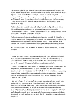 Não obstante, não há como discordar do pensamento do autor ao afirmar que, num
Estado Democrático de Direito, ao referir-se ao caso brasileiro, o que deve caracterizar
a polícia é o comedimento do uso da força, e que ela deve partir sempre do
pressuposto de que o alvo de sua ação não é um inimigo a ser executado, mas sim um
conflito que deve ser democraticamente solucionado. Ou, na pior das hipóteses, um
cidadão que violou regras, mas que deve ser tratado em conformidade com a
legislação em vigor.
Neste sentido, convém lembrar que o Estado, sobretudo configurado como Estado
Democrático de Direito, não deve ser tomado apenas como ente de poder,
correspondente à força física, também deve ser destacado por sua incumbência em ser
respeitador e garantidor dos Direitos Humanos.
Porém, para uma maior compreensão dessa configuração ampliada de Estado faz-se
necessária a discussão sobre os termos democracia e Direitos Humanos tomados como
elementos teóricos relevantes não só para ordem política e social brasileira, mas
também para a construção de uma nova abordagem da temática segurança pública.
1.3. Pressupostos para uma nova visão de Segurança Pública: democracia e Direitos
Humanos

Considerado o Estado Democrático de Direito, nos termos da Constituição brasileira,
como eixo estruturante da política pública de segurança, os temas democracia e
Direitos Humanos são tomados como pressupostos indispensáveis na construção
teórica da nova visão de Segurança Pública, norteadora deste estudo.
Durante o século XX, mais precisamente no período do pós Guerras Mundiais até o fim
da guerra fria, segundo Boaventura de Sousa Santos (2002a), destacam-se dois
debates em torno da democracia: um relativo "a democracia como forma de governo",
e outro focado nas condições estruturais da democracia, perpassando a discussão
sobre a "compatibilidade ou incompatibilidade entre democracia e capitalismo"
(SANTOS, 2002a, p. 40).
Hoje, se a definição de democracia fosse tomada, segundo o sociólogo francês Alan
Touraine, como "livre escolha, em intervalos regulares, dos governantes pelos
governados" (TOURAINE, 1996, p.42), ou seja, partindo-se da definição de democracia
como procedimento eleitoral na escolha de governos, considerado mecanismo
essencial para a deflagração do processo democrático, talvez fosse possível vislumbrar
a difusão da democracia como valor universal. Mas, quando se trata de ampliação da
democracia de modo que incorpore os ideais liberais e socialistas, as adversidades não
são poucas.

 