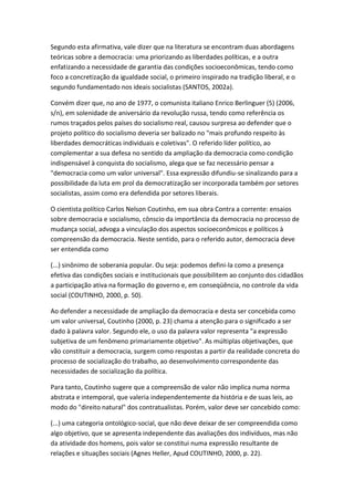 Segundo esta afirmativa, vale dizer que na literatura se encontram duas abordagens
teóricas sobre a democracia: uma priorizando as liberdades políticas, e a outra
enfatizando a necessidade de garantia das condições socioeconômicas, tendo como
foco a concretização da igualdade social, o primeiro inspirado na tradição liberal, e o
segundo fundamentado nos ideais socialistas (SANTOS, 2002a).
Convém dizer que, no ano de 1977, o comunista italiano Enrico Berlinguer (5) (2006,
s/n), em solenidade de aniversário da revolução russa, tendo como referência os
rumos traçados pelos países do socialismo real, causou surpresa ao defender que o
projeto político do socialismo deveria ser balizado no "mais profundo respeito às
liberdades democráticas individuais e coletivas". O referido líder político, ao
complementar a sua defesa no sentido da ampliação da democracia como condição
indispensável à conquista do socialismo, alega que se faz necessário pensar a
"democracia como um valor universal". Essa expressão difundiu-se sinalizando para a
possibilidade da luta em prol da democratização ser incorporada também por setores
socialistas, assim como era defendida por setores liberais.
O cientista político Carlos Nelson Coutinho, em sua obra Contra a corrente: ensaios
sobre democracia e socialismo, cônscio da importância da democracia no processo de
mudança social, advoga a vinculação dos aspectos socioeconômicos e políticos à
compreensão da democracia. Neste sentido, para o referido autor, democracia deve
ser entendida como
(...) sinônimo de soberania popular. Ou seja: podemos defini-la como a presença
efetiva das condições sociais e institucionais que possibilitem ao conjunto dos cidadãos
a participação ativa na formação do governo e, em conseqüência, no controle da vida
social (COUTINHO, 2000, p. 50).
Ao defender a necessidade de ampliação da democracia e desta ser concebida como
um valor universal, Coutinho (2000, p. 23) chama a atenção para o significado a ser
dado à palavra valor. Segundo ele, o uso da palavra valor representa "a expressão
subjetiva de um fenômeno primariamente objetivo". As múltiplas objetivações, que
vão constituir a democracia, surgem como respostas a partir da realidade concreta do
processo de socialização do trabalho, ao desenvolvimento correspondente das
necessidades de socialização da política.
Para tanto, Coutinho sugere que a compreensão de valor não implica numa norma
abstrata e intemporal, que valeria independentemente da história e de suas leis, ao
modo do "direito natural" dos contratualistas. Porém, valor deve ser concebido como:
(...) uma categoria ontológico-social, que não deve deixar de ser compreendida como
algo objetivo, que se apresenta independente das avaliações dos indivíduos, mas não
da atividade dos homens, pois valor se constitui numa expressão resultante de
relações e situações sociais (Agnes Heller, Apud COUTINHO, 2000, p. 22).

 