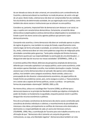 Ao ser elevada ao status de valor universal, em consonância com o entendimento de
Coutinho, a democracia deverá se manifestar no modo de pensar, de sentir e de agir
de um povo. Deste modo, a democracia não deve ser compreendida fora da realidade,
fora da dinâmica de determinada sociedade, de sua organização social e política, como
também dos atores sociais e institucionais que se colocam na cena política.
Considera-se, portanto, impossível falar de democracia sem destacar o ser social, ou
seja, o sujeito com características democráticas. Certamente, só existirão ideias
democráticas (subjetivações) e práticas democráticas (objetivações) na sociedade e no
Estado a partir de atores sociais e/ou agentes públicos que pensem e ajam
democraticamente.
Consoante esta assertiva, o tema democracia não deve ser analisado apenas no plano
do regime de governo, mas também no campo do Estado, especificamente como
sistema legal, de forma articulada à sociedade, ao contexto social, político e cultural.
Ou, ainda, a democracia deve ser vista como poderosa carga ética de indignação pelas
atrocidades cometidas pelos governos, "tanto pelas violações de Direitos Humanos
elementares quanto por sua responsabilidade na acentuação de uma distribuição [...]
desigual de todo tipo de recursos nas nossas sociedades" (O'DONNELL, 1999, p. 3).
A cientista política Ellen Wood, defensora da perspectiva ampliada de democracia,
defende que o mercado capitalista é um espaço político, assim como econômico, onde
não existem apenas liberdade e escolha, mas também dominação e coação. Contudo,
assevera que o tema democracia deve ser pensado não apenas como categoria
política, mas também como categoria econômica. Neste sentido, coloca-se a
preocupação de não dissociar o desenvolvimento econômico, do papel político do
Estado frente aos problemas sociais, pois, como assegura a autora, a "base produtiva
em si existe sob o aspecto de formas políticas, sociais e jurídicas - em particular,
formas de propriedade e dominação" (WOOD, 2003, p.29).
Na mesma ótica, coloca-se o sociólogo Alan Touraine (1996), ao afirmar que a
democracia baseia-se no princípio de liberdade à medida que objetiva a limitação do
poder do Estado e se fundamenta na igualdade, enquanto postula resistir à partilha
desigual dos recursos econômicos e políticos.
Para ele os princípios constitutivos da democracia são atores sociais constituídos pela
consciência de direitos individuais e coletivos; o reconhecimento da pluralidade dos
interesses e das ideias, principalmente os conflitos de interesses entre dominados e
dominantes e a responsabilidade de cada um acerca de interesses comuns.
(TOURAINE, 1996). Mas, a contribuição de Touraine para este trabalho encontra-se na
afirmação de que: "democracia não é somente um conjunto de garantias
institucionais, ou seja, uma liberdade negativa". Democracia deve também ser vista

 