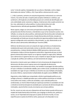 como "a luta de sujeitos, impregnados de sua cultura e liberdade, contra a lógica
dominadora do sistema" (1996, p. 24). O que define a democracia diz o autor:
(...) não é, portanto, somente um conjunto de garantias institucionais ou o reino da
maioria, mas antes de tudo o respeito pelos projetos individuais e coletivos, que
combinam a afirmação de uma liberdade pessoal com o direito de identificação com
uma coletividade social, nacional ou religiosa. A democracia não se apóia somente nas
leis, mas, sobretudo em cultura política. A cultura democrática tem sido
frequentemente, definida pela igualdade (TOURAINE, 1996, p.26).
Neste aspecto, elegeu-se como tema principal deste estudo Segurança Pública na
perspectiva dos Direitos Humanos, entendendo-se que se faz necessário suscitar uma
reflexão, no campo da cultura política, sobretudo pelo fato da discussão norteadora da
temática ter como eixo estruturante o Estado Democrático de Direito, tomado em
contraposição ao Estado que através da política de segurança pública levada a efeito,
aparece configurado como autoritário e discriminador, ou seja, distanciando-se da
idéia de cultura democrática defendida por Touraine (1996).
Defensor da democracia como um conjunto de regras primárias ou fundamentais,
estabelecendo quem está autorizado a tomar as decisões coletivas e com quais
procedimentos, o italiano Norberto Bobbio (2002) apresenta a democracia como
contraposta a todas as formas de governo autocrático. Argumenta ele que um bom
governo democrático deve inspirar-se no rigoroso respeito às regras (leis). Defende
que a democracia é o governo das leis e que o respeito às regras do jogo é que garante
a solução de conflitos sem violência, sem derramamento de sangue.
Acrescenta o mesmo autor que o debate em torno do processo de alargamento da
democracia não deve ocorrer apenas acerca da integração da democracia
representativa com a democracia direta, mas também na passagem da esfera política,
em que o indivíduo é considerado cidadão, para a esfera social, considerada campo da
sociedade civil, lugar em que o indivíduo se encontra nas suas múltiplas articulações,
da escola à fábrica, representando multiplicidades de papéis sociais (BOBBIO, 1987).
Argumenta, ainda, Bobbio que conquistado o direito à participação política ou ao
sufrágio universal, o cidadão percebeu que a esfera política encontrava-se incluída
numa esfera mais ampla, a esfera da sociedade, e que a decisão política era
condicionada, ou mesmo determinada por aquilo que acontece na sociedade civil. Daí
a relevância da democratização da sociedade para o processo de democratização das
instituições, seja da família à escola, da empresa aos serviços públicos.
Por fim, recorre-se mais uma vez a Boaventura de Sousa Santos quando afirma que o
modelo de Estado Democrático de Direito, que congrega os direitos civis, políticos e
sociais, ao ser importado da Europa para os países do terceiro mundo, no caso
específico para os países da América Latina, passou por uma disjunção na sua

 