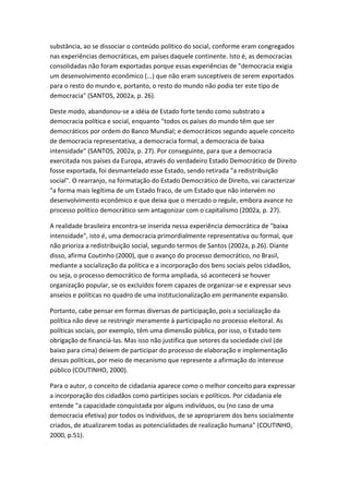 substância, ao se dissociar o conteúdo político do social, conforme eram congregados
nas experiências democráticas, em países daquele continente. Isto é, as democracias
consolidadas não foram exportadas porque essas experiências de "democracia exigia
um desenvolvimento econômico (...) que não eram susceptíveis de serem exportados
para o resto do mundo e, portanto, o resto do mundo não podia ter este tipo de
democracia" (SANTOS, 2002a, p. 26).
Deste modo, abandonou-se a idéia de Estado forte tendo como substrato a
democracia política e social, enquanto "todos os países do mundo têm que ser
democráticos por ordem do Banco Mundial; e democráticos segundo aquele conceito
de democracia representativa, a democracia formal, a democracia de baixa
intensidade" (SANTOS, 2002a, p. 27). Por conseguinte, para que a democracia
exercitada nos países da Europa, através do verdadeiro Estado Democrático de Direito
fosse exportada, foi desmantelado esse Estado, sendo retirada "a redistribuição
social". O rearranjo, na formatação do Estado Democrático de Direito, vai caracterizar
"a forma mais legítima de um Estado fraco, de um Estado que não intervém no
desenvolvimento econômico e que deixa que o mercado o regule, embora avance no
processo político democrático sem antagonizar com o capitalismo (2002a, p. 27).
A realidade brasileira encontra-se inserida nessa experiência democrática de "baixa
intensidade", isto é, uma democracia primordialmente representativa ou formal, que
não prioriza a redistribuição social, segundo termos de Santos (2002a, p.26). Diante
disso, afirma Coutinho (2000), que o avanço do processo democrático, no Brasil,
mediante a socialização da política e a incorporação dos bens sociais pelos cidadãos,
ou seja, o processo democrático de forma ampliada, só acontecerá se houver
organização popular, se os excluídos forem capazes de organizar-se e expressar seus
anseios e políticas no quadro de uma institucionalização em permanente expansão.
Portanto, cabe pensar em formas diversas de participação, pois a socialização da
política não deve se restringir meramente à participação no processo eleitoral. As
políticas sociais, por exemplo, têm uma dimensão pública, por isso, o Estado tem
obrigação de financiá-las. Mas isso não justifica que setores da sociedade civil (de
baixo para cima) deixem de participar do processo de elaboração e implementação
dessas políticas, por meio de mecanismo que represente a afirmação do interesse
público (COUTINHO, 2000).
Para o autor, o conceito de cidadania aparece como o melhor conceito para expressar
a incorporação dos cidadãos como partícipes sociais e políticos. Por cidadania ele
entende "a capacidade conquistada por alguns indivíduos, ou (no caso de uma
democracia efetiva) por todos os indivíduos, de se apropriarem dos bens socialmente
criados, de atualizarem todas as potencialidades de realização humana" (COUTINHO,
2000, p.51).

 