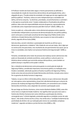 O Professor Ivandro da Costa Sales segue o mesmo pensamento ao defender a
necessidade de criação de mecanismos democráticos de participação direta, sob a
alegação de que a "função estatal da sociedade civil exige que ela seja cogestora das
políticas públicas". Portanto, coloca-se como indispensável que a sociedade civil
defina, de forma conjunta, "as diretrizes, prioridades, encaminhamentos e controles",
e não apenas se portando como "simples colaboradora e fiscalizadora de políticas
públicas, tidas como de responsabilidade exclusiva do governo, equivocadamente
considerado como responsável exclusivo pelo Bem Comum" (SALES, 2008, p. 5).
Como se pode ver, a discussão sobre o tema democracia perpassa vários aspectos
considerados indispensáveis ao processo de democratização de uma política pública,
assim como para a construção conceitual do tema Segurança Pública tendo como
referência o Estado Democrático de Direito, que se pauta no nexo entre poder e
direito, segundo afirma Costa (2006).
Sob esta ótica, convém relembrar a postulação de Coutinho ao afirmar que a
democracia, igualmente a cidadania "não é dada de uma vez por todas, não é algo que
se construa de cima para baixo, mas resultante de uma permanente luta social, que se
trava na sociedade, esta implica num processo histórico de longa duração" (2000, p.
51).
Portanto, considerada como motor do processo da mudança social a democracia não
pode ser dissociada do contexto econômico, social, político e cultural, pois é na
dinâmica desse contexto que ocorrerão avanços democráticos, como também se
poderá alcançar o equilíbrio entre poder e direito.
Daí, a relevância da democracia como pressuposto na construção da noção de
Segurança Pública, considerada importante instrumento político na mediação entre
Estado e sociedade, sobretudo quando se focaliza na política de Segurança Pública,
tendo como eixo estruturante do Estado Democrático de Direito, tomado como meio e
fim na garantia do direito humano à segurança.
Todavia, no que se refere à dimensão política, observa-se que a democracia não pode
ser vista apenas como representativa, já que tem sido demonstrado que o alcance do
processo de mudança da Segurança Pública brasileira, em consonância com o Estado
Democrático de Direito, está a depender do controle e participação social.
No que tange aos Direitos Humanos, como mostra Norberto Bobbio (1992), estes têm
como marco a criação do Estado moderno. Isso significa dizer que para esse autor a
história dos Direitos Humanos tem como referência a positivação dos direitos,
convergindo para "o direito legislado, produzido segundo as condições sociais de cada
época", não sendo a forma escrita a única, mas sendo esta a "condição fundamental da
positividade do direito e de sua realização pelo menos nas sociedades complexas
modernas", segundo corrobora o jurista Hermes Lima (2000, p. 40).

 