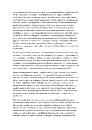 de em sua maioria, os homens de negócio, os grandes capitalistas, os operários de alto
nível e o pessoal especializado do período pertencerem a religião protestante
(calvinista), e através do isolamento de suas características em comum e estabelece
um "tipo ideal de conduta religiosa", que consiste na elaboração limite de algo, vazio a
realidade concreta. Com a publicação da Ética Protestante, o criador da obra literária
expõe suas observações visando explicar a existência de algo em quem professa o
protestantismo, em particular a doutrina protestante de linha calvinista, que se
distingue por santificar a vida diária em contraposição à contemplação do divino,
condição que favorece o espírito capitalista moderno, notoriamente o alemão, ou seja,
o autor busca idealizar, identificar, o tipo ideal de conduta religiosa, em oposição ao
conceito pregado pela Igreja Católica, que na época por meio do conceito da piedade
popular e da espera da recompensa na vida após a morte; e a mensagem protestante
de linha luterana, que acredita que o homem já nasce predestinado a salvação,
condutas que repugnavam a obtenção do lucro e que deste modo iam de encontro ao
ideal burguês.
Ao definir propriamente o que seria a ordem econômica capitalista Weber afirma que
tal ordem "é um imenso cosmos em que o indivíduo já nasce dentro e que para ele, ao
menos, enquanto indivíduo, se dá como um fato, uma crosta que ele não pode alterar
e dentro da qual tem que viver. Esse cosmos impões ao indivíduo, preso nas redes do
mercado, as normas de ação econômica. O fabricante que insistir em transgredir essas
normas é indefectivelmente eliminado, do mesmo modo que o operário que a elas não
possa ou não queira se adaptar é posto no olho da rua como desempregado."
Mais adiante em seu livro, Weber cita Pieter de la Cour para exemplificar o raciocínio
do povo naquela época em que vivia: " [...] o povo só trabalha porque é pobre, e
enquanto for pobre." Nesta breve citação, extrai-se algo extraordinário, que é dito por
Weber anteriormente. Se o indivíduo tiver que trabalhar mais para poder ganhar mais,
ele prefere trabalhar o mesmo tanto para continuar ganhando aquilo que ele já
ganhava. Ou seja, a pessoa vai procurar trabalhar o mínimo possível para garantir o
seu bom sustento e ter como comer e dormir. A ética protestante veio mudar este
raciocínio, dizendo que a salvação do indivíduo estaria relacionada com o quanto que
ele ganhava, o tanto de dinheiro que possuía, instruindo assim a relação com o
capitalismo.
Max Weber defende o estabelecimento de um raciocínio lógico capitalista, que o
mesmo denomina racionalismo; sendo esta leitura realizada através da comparação da
Alemanha do período com outros países civilizados do planeta em condição de
desenvolvimento semelhante, ou seja, com existência do capitalismo e de empresas
capitalistas, sendo identificado na primeira uma estrutura social, política e ideológica
ímpar, que pode se ditar como a condição ideal para o surgimento do capitalismo
moderno, que no seu interior defende a paixão pelo lucro como demonstração de

 