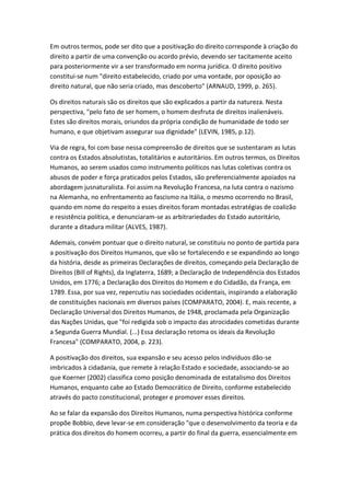 Em outros termos, pode ser dito que a positivação do direito corresponde à criação do
direito a partir de uma convenção ou acordo prévio, devendo ser tacitamente aceito
para posteriormente vir a ser transformado em norma jurídica. O direito positivo
constitui-se num "direito estabelecido, criado por uma vontade, por oposição ao
direito natural, que não seria criado, mas descoberto" (ARNAUD, 1999, p. 265).
Os direitos naturais são os direitos que são explicados a partir da natureza. Nesta
perspectiva, "pelo fato de ser homem, o homem desfruta de direitos inalienáveis.
Estes são direitos morais, oriundos da própria condição de humanidade de todo ser
humano, e que objetivam assegurar sua dignidade" (LEVIN, 1985, p.12).
Via de regra, foi com base nessa compreensão de direitos que se sustentaram as lutas
contra os Estados absolutistas, totalitários e autoritários. Em outros termos, os Direitos
Humanos, ao serem usados como instrumento políticos nas lutas coletivas contra os
abusos de poder e força praticados pelos Estados, são preferencialmente apoiados na
abordagem jusnaturalista. Foi assim na Revolução Francesa, na luta contra o nazismo
na Alemanha, no enfrentamento ao fascismo na Itália, o mesmo ocorrendo no Brasil,
quando em nome do respeito a esses direitos foram montadas estratégias de coalizão
e resistência política, e denunciaram-se as arbitrariedades do Estado autoritário,
durante a ditadura militar (ALVES, 1987).
Ademais, convém pontuar que o direito natural, se constituiu no ponto de partida para
a positivação dos Direitos Humanos, que vão se fortalecendo e se expandindo ao longo
da história, desde as primeiras Declarações de direitos, começando pela Declaração de
Direitos (Bill of Rights), da Inglaterra, 1689; a Declaração de Independência dos Estados
Unidos, em 1776; a Declaração dos Direitos do Homem e do Cidadão, da França, em
1789. Essa, por sua vez, repercutiu nas sociedades ocidentais, inspirando a elaboração
de constituições nacionais em diversos países (COMPARATO, 2004). E, mais recente, a
Declaração Universal dos Direitos Humanos, de 1948, proclamada pela Organização
das Nações Unidas, que "foi redigida sob o impacto das atrocidades cometidas durante
a Segunda Guerra Mundial. (...) Essa declaração retoma os ideais da Revolução
Francesa" (COMPARATO, 2004, p. 223).
A positivação dos direitos, sua expansão e seu acesso pelos indivíduos dão-se
imbricados à cidadania, que remete à relação Estado e sociedade, associando-se ao
que Koerner (2002) classifica como posição denominada de estatalismo dos Direitos
Humanos, enquanto cabe ao Estado Democrático de Direito, conforme estabelecido
através do pacto constitucional, proteger e promover esses direitos.
Ao se falar da expansão dos Direitos Humanos, numa perspectiva histórica conforme
propõe Bobbio, deve levar-se em consideração "que o desenvolvimento da teoria e da
prática dos direitos do homem ocorreu, a partir do final da guerra, essencialmente em

 