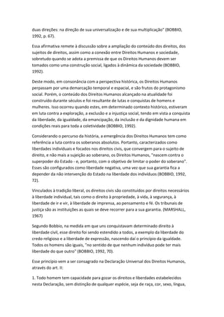 duas direções: na direção de sua universalização e de sua multiplicação" (BOBBIO,
1992, p. 67).
Essa afirmativa remete à discussão sobre a ampliação do conteúdo dos direitos, dos
sujeitos de direitos, assim como a conexão entre Direitos Humanos e sociedade,
sobretudo quando se adota a premissa de que os Direitos Humanos devem ser
tomados como uma construção social, ligados à dinâmica da sociedade (BOBBIO,
1992).
Deste modo, em consonância com a perspectiva histórica, os Direitos Humanos
perpassam por uma demarcação temporal e espacial, e são frutos do protagonismo
social. Porém, o conteúdo dos Direitos Humanos alcançado na atualidade foi
construído durante séculos e foi resultante de lutas e conquistas de homens e
mulheres. Isso ocorreu quando estes, em determinado contexto histórico, estiveram
em luta contra a exploração, a exclusão e a injustiça social, tendo em vista a conquista
da liberdade, da igualdade, da emancipação, da inclusão e da dignidade humana em
condições reais para toda a coletividade (BOBBIO, 1992).
Considerando o percurso da história, a emergência dos Direitos Humanos tem como
referência a luta contra os soberanos absolutos. Portanto, caracterizados como
liberdades individuais e focados nos direitos civis, que convergem para o sujeito de
direito, e não mais a sujeição ao soberano, os Direitos Humanos, "nascem contra o
superpoder do Estado - e, portanto, com o objetivo de limitar o poder do soberano".
Esses são configurados como liberdade negativa, uma vez que sua garantia fica a
depender da não intervenção do Estado na liberdade dos indivíduos (BOBBIO, 1992,
72).
Vinculados à tradição liberal, os direitos civis são constituídos por direitos necessários
à liberdade individual, tais como o direito à propriedade, à vida, à segurança, à
liberdade de ir e vir, à liberdade de imprensa, ao pensamento e fé. Os tribunais de
justiça são as instituições as quais se deve recorrer para a sua garantia. (MARSHALL,
1967)
Segundo Bobbio, na medida em que uns conquistavam determinado direito à
liberdade civil, esse direito foi sendo estendido a todos, a exemplo da liberdade do
credo religioso e a liberdade de expressão, nascendo daí o princípio da igualdade.
Todos os homens são iguais, "no sentido de que nenhum indivíduo pode ter mais
liberdade do que outro" (BOBBIO, 1992, 70).
Esse princípio vem a ser consagrado na Declaração Universal dos Direitos Humanos,
através do art. II:
1. Todo homem tem capacidade para gozar os direitos e liberdades estabelecidos
nesta Declaração, sem distinção de qualquer espécie, seja de raça, cor, sexo, língua,

 