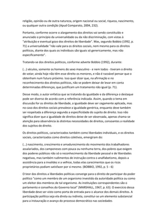 religião, opinião ou de outra natureza, origem nacional ou social, riqueza, nascimento,
ou qualquer outra condição (Apud Comparato, 2004, 232).
Portanto, conforme ocorre o alargamento dos direitos vai sendo constituído e
anunciado o princípio da universalidade ou da não discriminação, com vistas à
"atribuição e eventual gozo dos direitos de liberdade". Mas, segundo Bobbio (1992, p.
71) a universalidade "não vale para os direitos sociais, nem mesmo para os direitos
políticos, diante dos quais os indivíduos são iguais só genericamente, mas não
especificamente".
Tratando-se dos direitos políticos, conforme adverte Bobbio (1992), durante:
(...) séculos, somente os homens do sexo masculino - e nem todos - tiveram o direito
de votar; ainda hoje não têm esse direito os menores, e não é razoável pensar que o
obtenham num futuro próximo. Isso quer dizer que, na afirmação e no
reconhecimento dos direitos políticos, não se podem deixar de levar em conta
determinadas diferenças, que justificam um tratamento não igual (p. 71).
Desse modo, o autor enfatiza que se tratando da igualdade e da diferença o destaque
pode ser diverso de acordo com a referência indicada. Assim, quando o tema em
discussão for os direitos de liberdade, a igualdade deve ser cegamente aplicada, mas
no caso dos direitos sociais prevalece a igualdade genérica, enquanto deve também
ser respeitada a diferença segundo a especificidade do sujeito de direito. Isso não
significa dizer que a igualdade de direitos deixe de ser observada, apenas chama-se
atenção para observância às distintas necessidades de direitos, consoantes a realidade
dos sujeitos de direito.
Os direitos políticos, caracterizados também como liberdades individuais, e os direitos
sociais, caracterizados como direitos coletivos, emergiram do:
(...) nascimento, crescimento e amadurecimento do movimento dos trabalhadores
assalariados, dos camponeses com pouca ou nenhuma terra, dos pobres que exigem
dos poderes públicos não só o reconhecimento da liberdade pessoal e de liberdades
negativas, mas também rudimentos de instrução contra o analfabetismo, depois a
assistência para a invalidez e a velhice, todas elas carecimentos que os ricos
proprietários podiam satisfazer por si mesmo. (BOBBIO, 1992, p. 5 - 6)
O teor dos direitos a liberdades políticas converge para o direito de participar do poder
político "como um membro de um organismo investido da autoridade política ou como
um eleitor dos membros de tal organismo. As instituições correspondentes são o
parlamento e conselhos do Governo local" (MARSHALL, 1967, p. 63). O exercício dessa
liberdade deve ser visto como porta de entrada para o alcance dos demais direitos. A
participação política seja ela direta ou indireta, constitui-se um elemento substancial
para a instauração e avanço do processo democrático nas sociedades

 