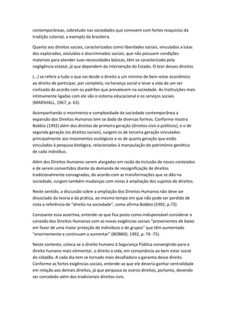 contemporâneas, sobretudo nas sociedades que convivem com fortes resquícios da
tradição colonial, a exemplo da brasileira.
Quanto aos direitos sociais, caracterizados como liberdades sociais, vinculados a lutas
dos explorados, excluídos e discriminados sociais, que não possuem condições
materiais para atender suas necessidades básicas, têm se caracterizado pela
negligência estatal, já que dependem da intervenção do Estado. O teor desses direitos
(...) se refere a tudo o que vai desde o direito a um mínimo de bem-estar econômico
ao direito de participar, por completo, na herança social e levar a vida de um ser
civilizado de acordo com os padrões que prevalecem na sociedade. As instituições mais
intimamente ligadas com ele são o sistema educacional e os serviços sociais
(MARSHALL, 1967, p. 63).
Acompanhando o movimento e complexidade da sociedade contemporânea a
expansão dos Direitos Humanos tem se dado de diversas formas. Conforme mostra
Bobbio (1992) além dos direitos de primeira geração (direitos civis e políticos), e o de
segunda geração (os direitos sociais), surgem os de terceira geração vinculados
principalmente aos movimentos ecológicos e os de quarta geração que estão
vinculados à pesquisa biológica, relacionados à manipulação do patrimônio genético
de cada indivíduo.
Além dos Direitos Humanos serem alargados em razão da inclusão de novos conteúdos
e de serem convertidos diante da demanda de ressignificação de direitos
tradicionalmente consagrados, de acordo com as transformações que se dão na
sociedade, surgem também mudanças com vistas à ampliação dos sujeitos de direitos.
Neste sentido, a discussão sobre a ampliação dos Direitos Humanos não deve ser
dissociado da teoria e da prática, ao mesmo tempo em que não pode ser perdido de
vista a referência de "direito na sociedade", como afirma Bobbio (1992, p.73).
Consoante essa assertiva, entende-se que fica posto como indispensável considerar a
conexão dos Direitos Humanos com as novas exigências sociais "provenientes de baixo
em favor de uma maior proteção de indivíduos e de grupos" que têm aumentado
"enormemente e continuam a aumentar" (BOBBIO, 1992, p. 74 -75).
Neste contexto, coloca-se o direito humano à Segurança Pública convergindo para o
direito humano mais elementar, o direito à vida, em consonância ao bem estar social
do cidadão. A cada dia tem se tornado mais desafiadora a garantia desse direito.
Conforme as fortes exigências sociais, entende-se que ele deveria ganhar centralidade
em relação aos demais direitos, já que perpassa os outros direitos, portanto, devendo
ser concebido além dos tradicionais direitos civis.

 