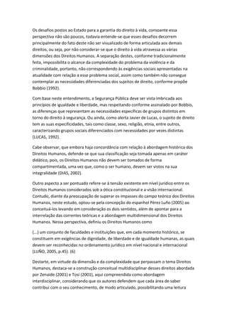 Os desafios postos ao Estado para a garantia do direito à vida, consoante essa
perspectiva não são poucos, todavia entende-se que esses desafios decorrem
principalmente do fato deste não ser visualizado de forma articulada aos demais
direitos, ou seja, por não considerar-se que o direito à vida atravessa as várias
dimensões dos Direitos Humanos. A separação destes, conforme tradicionalmente
feita, impossibilita o alcance da complexidade do problema da violência e da
criminalidade, portanto, não correspondendo às exigências sociais apresentadas na
atualidade com relação a esse problema social, assim como também não consegue
contemplar as necessidades diferenciadas dos sujeitos de direito, conforme propõe
Bobbio (1992).
Com base neste entendimento, a Segurança Pública deve ser vista imbricada aos
princípios de igualdade e liberdade, mas respeitando conforme assinalado por Bobbio,
as diferenças que representam as necessidades específicas de grupos distintos em
torno do direito à segurança. Ou ainda, como alerta Javier de Lucas, o sujeito de direito
tem as suas especificidades, tais como classe, sexo, religião, etnia, entre outros,
caracterizando grupos sociais diferenciados com necessidades por vezes distintas
(LUCAS, 1992).
Cabe observar, que embora haja concordância com relação à abordagem histórica dos
Direitos Humanos, defende-se que sua classificação seja tomada apenas em caráter
didático, pois, os Direitos Humanos não devem ser tomados de forma
compartimentada, uma vez que, como o ser humano, devem ser vistos na sua
integralidade (DIAS, 2002).
Outro aspecto a ser pontuado refere-se à tensão existente em nível jurídico entre os
Direitos Humanos considerados sob a ótica constitucional e a visão internacional.
Contudo, diante da preocupação de superar os impasses do campo teórico dos Direitos
Humanos, neste estudo, optou-se pela concepção do espanhol Pérez Luño (2005) ao
conceituá-los levando em consideração os dois sentidos, além de apontar para a
interrelação das correntes teóricas e a abordagem multidimensional dos Direitos
Humanos. Nessa perspectiva, definiu os Direitos Humanos como
(...) um conjunto de faculdades e instituições que, em cada momento histórico, se
constituem em exigências de dignidade, de liberdade e de igualdade humanas, as quais
devem ser reconhecidas no ordenamento jurídico em nível nacional e internacional
(LUÑO, 2005, p.45). (6)
Destarte, em virtude da dimensão e da complexidade que perpassam o tema Direitos
Humanos, destaca-se a construção conceitual multidisciplinar desses direitos abordada
por Zenaide (2001) e Tosi (2001), aqui compreendida como abordagem
interdisciplinar, considerando que os autores defendem que cada área de saber
contribui com o seu conhecimento, de modo articulado, possibilitando uma leitura

 