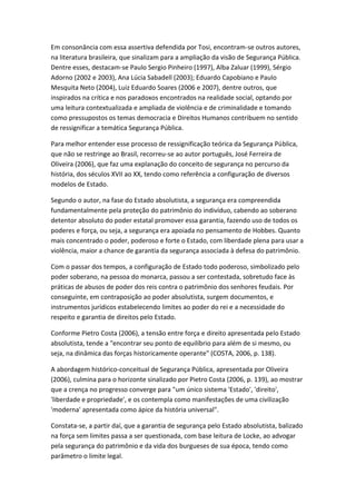 Em consonância com essa assertiva defendida por Tosi, encontram-se outros autores,
na literatura brasileira, que sinalizam para a ampliação da visão de Segurança Pública.
Dentre esses, destacam-se Paulo Sergio Pinheiro (1997), Alba Zaluar (1999), Sérgio
Adorno (2002 e 2003), Ana Lúcia Sabadell (2003); Eduardo Capobiano e Paulo
Mesquita Neto (2004), Luiz Eduardo Soares (2006 e 2007), dentre outros, que
inspirados na crítica e nos paradoxos encontrados na realidade social, optando por
uma leitura contextualizada e ampliada de violência e de criminalidade e tomando
como pressupostos os temas democracia e Direitos Humanos contribuem no sentido
de ressignificar a temática Segurança Pública.
Para melhor entender esse processo de ressignificação teórica da Segurança Pública,
que não se restringe ao Brasil, recorreu-se ao autor português, José Ferreira de
Oliveira (2006), que faz uma explanação do conceito de segurança no percurso da
história, dos séculos XVII ao XX, tendo como referência a configuração de diversos
modelos de Estado.
Segundo o autor, na fase do Estado absolutista, a segurança era compreendida
fundamentalmente pela proteção do patrimônio do indivíduo, cabendo ao soberano
detentor absoluto do poder estatal promover essa garantia, fazendo uso de todos os
poderes e força, ou seja, a segurança era apoiada no pensamento de Hobbes. Quanto
mais concentrado o poder, poderoso e forte o Estado, com liberdade plena para usar a
violência, maior a chance de garantia da segurança associada à defesa do patrimônio.
Com o passar dos tempos, a configuração de Estado todo poderoso, simbolizado pelo
poder soberano, na pessoa do monarca, passou a ser contestada, sobretudo face às
práticas de abusos de poder dos reis contra o patrimônio dos senhores feudais. Por
conseguinte, em contraposição ao poder absolutista, surgem documentos, e
instrumentos jurídicos estabelecendo limites ao poder do rei e a necessidade do
respeito e garantia de direitos pelo Estado.
Conforme Pietro Costa (2006), a tensão entre força e direito apresentada pelo Estado
absolutista, tende a "encontrar seu ponto de equilíbrio para além de si mesmo, ou
seja, na dinâmica das forças historicamente operante" (COSTA, 2006, p. 138).
A abordagem histórico-conceitual de Segurança Pública, apresentada por Oliveira
(2006), culmina para o horizonte sinalizado por Pietro Costa (2006, p. 139), ao mostrar
que a crença no progresso converge para "um único sistema 'Estado', 'direito',
'liberdade e propriedade', e os contempla como manifestações de uma civilização
'moderna' apresentada como ápice da história universal".
Constata-se, a partir daí, que a garantia de segurança pelo Estado absolutista, balizado
na força sem limites passa a ser questionada, com base leitura de Locke, ao advogar
pela segurança do patrimônio e da vida dos burgueses de sua época, tendo como
parâmetro o limite legal.

 