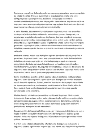 Portanto, a emergência do Estado moderno, mesmo considerada na sua primeira visão
de Estado liberal de direto, ao autolimitar-se através das leis suscita uma nova
configuração de Segurança Pública. Essa nova configuração encontra-se
conceitualmente representada pela ampliação da visão anterior, enquanto a noção de
segurança passa a ser norteada pelo respeito e a garantia de direitos através dos quais
deve inspirar-se o Estado constitucionalmente instituído.
A partir de então, declara Oliveira, o conceito de segurança passa a ser entendido
como proteção às liberdades individuais, sem excluir a garantia de segurança da
estrutura do próprio Estado moderno, significando dizer que a noção de segurança
passa a ser compreendida na interdependência entre ordem social e ordem política.
Enquanto isso, a legitimidade do uso da força torna o Estado o único responsável pela
garantia da segurança de todos, cabendo-lhe intermediar a conflitualidade entre os
indivíduos, mas sem perder de vista os preceitos contidos no ordenamento jurídico de
cada país.
Em outros termos, institui-se o monopólio legítimo da violência estatal, enquanto a
garantia da Segurança Pública passa a ter como parâmetro o limite da liberdade dos
indivíduos, devendo, para tanto, ser orientada por regras legais previamente
estabelecidas. Contudo, para sua efetivação deve ser levada em consideração a
realidade concreta, surgindo daí, segundo Oliveira (2006), a vinculação do conceito de
segurança ao de paz pública ou ordem pública. Essa leitura de Segurança Pública seria
inspirada no ideário liberal, que converge para os direitos civis.
Com a finalidade de garantir a ordem pública, o Estado capitalista institucionaliza a
segurança como política pública a partir da criação de órgãos de controle da ordem
social, de cunho repressivo. Todavia, mantém incorporada à sua própria necessidade
de segurança tornando-se, muitas vezes, o sujeito essencial desse direito, além de
fazer o uso da força sem limites para salvaguardar os seus interesses, quando
caracterizado como autoritário.
Melhor dizendo, o Estado moderno utiliza a política de Segurança Pública como
instrumento de garantia da ordem social e da organização política, em conformidade
com os interesses de grupos políticos e economicamente dominantes, excluindo o
direito à segurança dos membros das classes dominadas, que passam a ser alvo
primordial do monopólio estatal da violência.
Essa perspectiva de Segurança Pública passa a ser relacionada, indistintamente com a
noção de ordem social, tomada como sinônimo de tranqüilidade pública, que se
encontra inclusa no objetivo da Segurança Pública tomado como garantia da ordem
pública. Desse modo:
A ordem social estabelecida constitui o fundamento da segurança individual e a
segurança coletiva é garantia do respeito pela vida íntima, pela vida privada e pela vida

 
