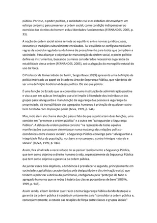pública. Por isso, o poder político, a sociedade civil e os cidadãos desenvolvem um
esforço conjunto para preservar a ordem social, como condição indispensável ao
exercício dos direitos do homem e das liberdades fundamentais (FERNANDES, 2005, p.
33).
A noção de ordem social acima remete ao equilíbrio entre normas jurídicas, usos,
costumes e tradições culturalmente enraizados. Tal equilíbrio se configura mediante
regras de conduta reguladoras da forma de procedimento para todos que compõem a
sociedade. Para alcançar o objetivo de manutenção da ordem social, o poder político
define os instrumentos, buscando os meios considerados necessários à garantia da
estabilidade dessa ordem (FERNANDES, 2005), sob a alegação do monopólio estatal do
uso da força.
O Professor da Universidade de Turim, Sergio Bova (1999) apresenta uma definição de
polícia imbricada ao papel do Estado na área de Segurança Pública, que não deixa de
ser uma definição tradicional dessa política. Diz ele que polícia:
É uma função do Estado que se concretiza numa instituição de administração positiva
e visa a por em ação as limitações que a lei impõe à liberdade dos indivíduos e dos
grupos para salvaguarda e manutenção da segurança das pessoas à segurança da
propriedade, da tranqüilidade dos agregados humanos à proteção de qualquer outro
bem tutelado com disposição penal (Bova, 1999, p. 944).
Mas, indo além ele chama atenção para o fato de que a polícia tem duas funções, uma
consiste em "preservar a ordem pública" e a outra em "salvaguardar a Segurança
Pública". A defesa da ordem pública consiste "na repressão de todas aquelas
manifestações que possam desembocar numa mudança das relações políticoeconômicas entre classes sociais"; a Segurança Pública converge para "salvaguardar a
integridade física da população, nos bens e nas pessoas, contra inimigos naturais e
sociais" (BOVA, 1999, p. 944).
Assim, fica sinalizada a necessidade de se pensar teoricamente a Segurança Pública,
que tem como objetivo o direito humano à vida, separadamente da Segurança Pública
que tem como objetivo a garantia da ordem pública.
Ao juntar esses dois objetivos, a tendência é prevalecer o segundo, principalmente em
sociedades capitalistas caracterizadas pela desigualdade e discriminação social, que
tendem a priorizar a defesa do patrimônio, configurada pela "proteção de todo o
agregado humanos que se reduz à tutela das classes possuidoras de bens" (BOVA,
1999, p. 945).
Assim sendo, é bom lembrar que trazer o tema Segurança Pública dando destaque a
garantia da ordem pública é contribuir unicamente para "consolidar a ordem pública e,
conseqüentemente, o estado das relações de força entre classes e grupos sociais"

 