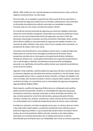 (BOVA, 1999, p.945) sem dar o devido destaque ao direito humano à vida, conforme
exigência social premente, nos dias atuais.
Por outro lado, ao se respaldar na garantia da ordem social de forma autoritária, a
compreensão de Segurança Pública torna-se limitada, sobretudo por não contemplar
as dimensões do problema da violência vivenciado nas sociedades complexas,
tornando cada vez mais visível a tensão entre poder e direito.
Em virtude da crescente demanda de segurança por parte dos cidadãos vulneráveis,
diante dos novos desafios emergentes relacionados aos crescentes problemas sociais,
suscita-se uma nova compreensão teórica de segurança, que deve ir além das
demandas relacionadas à proteção coercitiva de direitos e liberdades. Neste sentido,
afirma Oliveira (2006) as novas demandas de segurança do cidadão remetem a um
conjunto de ações voltadas à vida social, contra riscos e perigos reais e prováveis, na
perspectiva de atingir o bem-estar social.
Consoante esse entendimento, como advoga o mesmo autor, a noção de Segurança
Pública deve ser vista de forma interligada ao Estado Social de Direito. Nessa
perspectiva, ela deixa de ser vista apenas como garantia de direitos individuais,
limitada aos direitos civis - preocupada estritamente com a garantia do patrimônio e
com a vida de alguns indivíduos considerados economicamente privilegiados,
passando a ser significada como política pública estatal, que responde aos problemas
sociais de forma coletiva.
Segundo a visão ampliada, a política pública de segurança não deve reconhecer apenas
os interesses daqueles que são detentores de bens econômicos, nem do Estado. Assim,
a preocupação posta é rever o sujeito de direito, focando-o na figura do cidadão e não
mais no Estado, além de descriminalizar o direito, enquanto deve respeitar e promover
os direitos de todos, em consonância com as necessidades de segurança emergentes,
segundo defende Bobbio (1992).
Neste aspecto, a política de Segurança Pública deve ser configurada como política
pública (social) incorporando, também, as necessidades de segurança dos grupos
socialmente vulneráveis, devendo contemplar as várias dimensões dos direitos. Ou
seja, ela deve apresentar-se de forma democrática, perpassando pelos Direitos
Humanos -direitos civis, políticos, econômicos e sócio-culturais de forma indissociável,
em conformidade com o modelo de Estado democrático de direito, acima sinalizado.
Considera-se, portanto, com base no exposto acima, que, no mínimo, deve ser revista
a discussão sobre ordem pública, usualmente considerada como referência para a
política de Segurança Pública, e cuja compreensão sempre esteve vinculada à leitura
jurídica, da corrente positivista. Melhor dizendo, tratando-se de ordem pública,
sobretudo num contexto democrático faz-se indispensável pensar os fatores
diversificados que contribuem para sua instabilidade, bem como os entraves à garantia

 