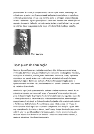 prosperidade, fé e salvação. Neste contexto o autor expõe através do emprego do
método e da pesquisa científica uma das várias facetas do capitalismo, o capitalismo
ocidental, apresentando em sua obra científica como as principais características do
Sistema Capitalista a organização capitalista racional do trabalho livre, a separação dos
negócios da moradia da família e a implementação da contabilidade racional; da qual
se origina a classe burguesa ocidental ligada estreitamente à divisão do trabalho.

Max Weber

Tipos puros de dominação
No cerne de relações sociais, moldadas pelas lutas, Max Weber percebe de fato a
dominação, dominação esta, assentada em uma verdadeira constelação de interesses,
monopólios econômicos, dominação estabelecida na autoridade, ou seja o poder de
dar ordens, por isso ele acrescenta a cada tipo de atividade tradicional, afetiva ou
racional um tipo de dominação particular.Weber definiu as dominações como a
oportunidade de encontrar uma pessoa determinada pronta a obedecer a uma ordem
de conteúdo determinado.
Dominação Legal (onde qualquer direito pode ser criado e modificado através de um
estatuto sancionado corretamente), tendo a “burocracia” como sendo o tipo mais
puro desta dominação. Os princípios fundamentais da burocracia, segundo o autor são
a Hierarquia Funcional, a Administração baseada em Documentos, a Demanda pela
Aprendizagem Profissional, as Atribuições são oficializadas e há uma Exigência de todo
o Rendimento do Profissional. A obediência se presta não à pessoa, em virtude de
direito próprio, mas à regra, que se conhece competente para designar a quem e em
que extensão se há de obedecer. Weber classifica este tipo de dominação como sendo
estável, uma vez que é baseada em normas que, como foi dito anteriormente, são
criadas e modificadas através de um estatuto sancionado corretamente. Ou seja, o
poder de autoridade é legalmente assegurado.

 