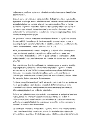 do bem-estar social, que certamente não são dissociados do problema da violência e
da criminalidade.
Segundo alerta a promotora de justiça e diretora do Departamento de Investigação e
Ação Penal de Portugal, Maria Cândida Guimarães Pinto de Almeida, deve ser discutida
a relação indistinta que tem sido feita entre segurança e ordem. Alega a referida
autora que o legislador para definir o conceito de "segurança interna" (7) faz uso de
outros conceitos, os quais têm significados e interpretações relevantes. E, estes,
certamente, vão ter rebatimentos na elaboração e implementação da política. Neste
sentido, faz a seguinte indagação:
Em que termos com que conteúdo e dimensão são utilizados as expressões 'ordem e
Segurança Pública' num Estado de direito democrático, como o nosso, em que a
segurança é erigida a direito fundamental do cidadão, para além de constituir uma das
tarefas fundamentais do Estado? (ALMEIDA, 2005, p.173).
Assim, corrobora Hermano Vallencia Villa (2003, p. 326), que define ordem pública
como "conjunto de condições materiais necessárias e suficientes para o bom
funcionamento da sociedade, de tal modo que o exercício da autoridade do Estado
assegure a prática dos Direitos Humanos dos cidadãos em circunstância de conflito e
crise." (8)
Esse entendimento de ordem pública parece indicado quando se pensa na temática
Segurança Pública, consoante o entendimento ampliado de segurança humana
apresentado por Armiño (2006), fundamentando-se na relação estabelecida entre
liberdade e necessidade, inspirada na noção de justiça social, levando-se em
consideração, sobretudo, que o objetivo primordial do Estado Democrático de Direito
é a promoção do bem-estar social da coletividade.
Conforme sugere Marilena Chauí (2007), o imaginário autoritário deve ser vencido, de
modo que a noção de ordem deixe de ser adotada de forma mistificada com o
ocultamento dos conflitos emergentes em decorrência das desigualdades e das
diferenças socioculturais até então não respeitadas.
Enfim, o que está posto como emergente é a necessidade de se rediscutir a Segurança
Pública, saindo das amarras focadas em leituras autoritárias, que partem do
pressuposto de que o Estado deve ser cada vez mais forte, fazendo uso ilimitado da
violência, como possibilidade única para resolver os conflitos sociais, assim como o
problema da violência e da criminalidade.
De acordo com uma leitura democrática a Segurança Pública deve ser compreendida
como garantia de direitos, tomados em perspectiva ampliada, cuja preocupação
primordial seja a garantia do direito à segurança do cidadão, perpassando, portanto, às

 