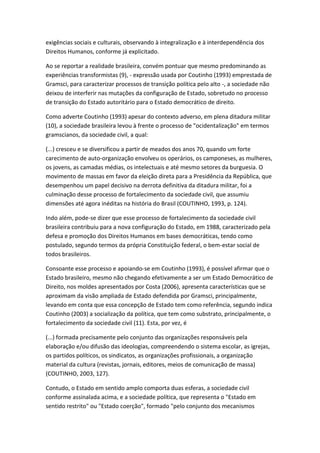 exigências sociais e culturais, observando à integralização e à interdependência dos
Direitos Humanos, conforme já explicitado.
Ao se reportar a realidade brasileira, convém pontuar que mesmo predominando as
experiências transformistas (9), - expressão usada por Coutinho (1993) emprestada de
Gramsci, para caracterizar processos de transição política pelo alto -, a sociedade não
deixou de interferir nas mutações da configuração de Estado, sobretudo no processo
de transição do Estado autoritário para o Estado democrático de direito.
Como adverte Coutinho (1993) apesar do contexto adverso, em plena ditadura militar
(10), a sociedade brasileira levou à frente o processo de "ocidentalização" em termos
gramscianos, da sociedade civil, a qual:
(...) cresceu e se diversificou a partir de meados dos anos 70, quando um forte
carecimento de auto-organização envolveu os operários, os camponeses, as mulheres,
os jovens, as camadas médias, os intelectuais e até mesmo setores da burguesia. O
movimento de massas em favor da eleição direta para a Presidência da República, que
desempenhou um papel decisivo na derrota definitiva da ditadura militar, foi a
culminação desse processo de fortalecimento da sociedade civil, que assumiu
dimensões até agora inéditas na história do Brasil (COUTINHO, 1993, p. 124).
Indo além, pode-se dizer que esse processo de fortalecimento da sociedade civil
brasileira contribuiu para a nova configuração do Estado, em 1988, caracterizado pela
defesa e promoção dos Direitos Humanos em bases democráticas, tendo como
postulado, segundo termos da própria Constituição federal, o bem-estar social de
todos brasileiros.
Consoante esse processo e apoiando-se em Coutinho (1993), é possível afirmar que o
Estado brasileiro, mesmo não chegando efetivamente a ser um Estado Democrático de
Direito, nos moldes apresentados por Costa (2006), apresenta características que se
aproximam da visão ampliada de Estado defendida por Gramsci, principalmente,
levando em conta que essa concepção de Estado tem como referência, segundo indica
Coutinho (2003) a socialização da política, que tem como substrato, principalmente, o
fortalecimento da sociedade civil (11). Esta, por vez, é
(...) formada precisamente pelo conjunto das organizações responsáveis pela
elaboração e/ou difusão das ideologias, compreendendo o sistema escolar, as igrejas,
os partidos políticos, os sindicatos, as organizações profissionais, a organização
material da cultura (revistas, jornais, editores, meios de comunicação de massa)
(COUTINHO, 2003, 127).
Contudo, o Estado em sentido amplo comporta duas esferas, a sociedade civil
conforme assinalada acima, e a sociedade política, que representa o "Estado em
sentido restrito" ou "Estado coerção", formado "pelo conjunto dos mecanismos

 