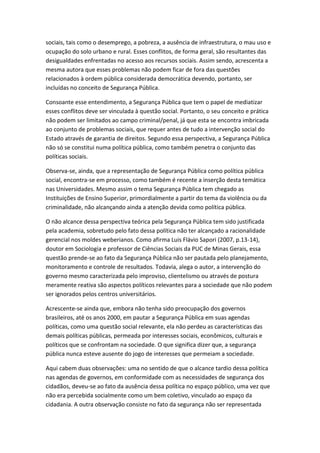 sociais, tais como o desemprego, a pobreza, a ausência de infraestrutura, o mau uso e
ocupação do solo urbano e rural. Esses conflitos, de forma geral, são resultantes das
desigualdades enfrentadas no acesso aos recursos sociais. Assim sendo, acrescenta a
mesma autora que esses problemas não podem ficar de fora das questões
relacionados à ordem pública considerada democrática devendo, portanto, ser
incluídas no conceito de Segurança Pública.
Consoante esse entendimento, a Segurança Pública que tem o papel de mediatizar
esses conflitos deve ser vinculada à questão social. Portanto, o seu conceito e prática
não podem ser limitados ao campo criminal/penal, já que esta se encontra imbricada
ao conjunto de problemas sociais, que requer antes de tudo a intervenção social do
Estado através de garantia de direitos. Segundo essa perspectiva, a Segurança Pública
não só se constitui numa política pública, como também penetra o conjunto das
políticas sociais.
Observa-se, ainda, que a representação de Segurança Pública como política pública
social, encontra-se em processo, como também é recente a inserção desta temática
nas Universidades. Mesmo assim o tema Segurança Pública tem chegado as
Instituições de Ensino Superior, primordialmente a partir do tema da violência ou da
criminalidade, não alcançando ainda a atenção devida como política pública.
O não alcance dessa perspectiva teórica pela Segurança Pública tem sido justificada
pela academia, sobretudo pelo fato dessa política não ter alcançado a racionalidade
gerencial nos moldes weberianos. Como afirma Luis Flávio Sapori (2007, p.13-14),
doutor em Sociologia e professor de Ciências Sociais da PUC de Minas Gerais, essa
questão prende-se ao fato da Segurança Pública não ser pautada pelo planejamento,
monitoramento e controle de resultados. Todavia, alega o autor, a intervenção do
governo mesmo caracterizada pelo improviso, clientelismo ou através de postura
meramente reativa são aspectos políticos relevantes para a sociedade que não podem
ser ignorados pelos centros universitários.
Acrescente-se ainda que, embora não tenha sido preocupação dos governos
brasileiros, até os anos 2000, em pautar a Segurança Pública em suas agendas
políticas, como uma questão social relevante, ela não perdeu as características das
demais políticas públicas, permeada por interesses sociais, econômicos, culturais e
políticos que se confrontam na sociedade. O que significa dizer que, a segurança
pública nunca esteve ausente do jogo de interesses que permeiam a sociedade.
Aqui cabem duas observações: uma no sentido de que o alcance tardio dessa política
nas agendas de governos, em conformidade com as necessidades de segurança dos
cidadãos, deveu-se ao fato da ausência dessa política no espaço público, uma vez que
não era percebida socialmente como um bem coletivo, vinculado ao espaço da
cidadania. A outra observação consiste no fato da segurança não ser representada

 