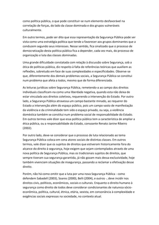 como política pública, o que pode constituir-se num elemento desfavorável na
correlação de forças, do lado da classe dominada e dos grupos vulneráveis
culturalmente.
Em outro termos, pode ser dito que essa representação da Segurança Pública pode ser
vista como uma estratégia política que tende a favorecer aos grupos dominantes que a
conduzem segundo seus interesses. Nesse sentido, fica sinalizado que o processo de
democratização desta política pública fica a depender, cada vez mais, do processo de
organização e luta das classes dominadas.
Uma grande dificuldade constatada com relação à discussão sobre Segurança, sob a
ótica de políticas pública, diz respeito à falta de referências teóricas que auxiliem as
reflexões, sobretudo em face de suas complexidades e especificidades. Observe-se
que, diferentemente dos demais problemas sociais, a Segurança Pública se constitui
num problema que afeta a todos, mesmo que de forma diferenciada.
As leituras jurídicas sobre Segurança Pública, remetendo-a ao campo dos direitos
individuais classificam-na como uma liberdade negativa, quando esta não deixa de
estar vinculada aos direitos coletivos, requerendo a intervenção do Estado. Por outro
lado, a Segurança Pública atravessa um campo bastante minado, ao requerer do
Estado a intervenção além do espaço público, pois um campo vasto de manifestação
da violência e da criminalidade tem sido o espaço privado, ou seja, a violência
doméstica também se constitui num problema social de responsabilidade do Estado.
Em outros termos vale dizer que essa política pública tem a característica de ampliar a
ética pública, ou a responsabilidade do Estado, consoante Renato Janine Ribeiro
(2002).
Por outro lado, deve-se considerar que o processo de luta relacionado ao tema
Segurança Pública coloca em cena atores sociais de distintas classes. Em outros
termos, vale dizer que os sujeitos de direitos que estiveram historicamente fora do
alcance do direito à segurança, hoje exigem que sejam contemplados através de uma
nova política de Segurança Pública, mas os tradicionais sujeitos de direitos, que
sempre tiveram sua segurança garantida, já não gozam mais dessa exclusividade, hoje
também vivenciam situações de insegurança, passando a reclamar a efetivação desse
direito.
Porém, não há como omitir que a luta por uma nova Segurança Pública - como
defendem Sabadell (2003), Soares (2000), Belli (2004), e outros -, deve incidir nos
direitos civis, políticos, econômicos, sociais e culturais. Enquanto o direito humano à
segurança como direito de todos deve considerar condicionantes de natureza sócioeconômica, política, cultural, étnica, etária, sexista, em consonância à complexidade e
exigências sociais expressas na sociedade, no contexto atual.

 