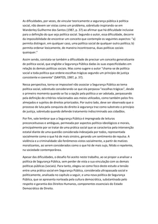 As dificuldades, por vezes, de vincular teoricamente a segurança pública à política
social, não devem ser vistas como um problema, sobretudo inspirando-se em
Wanderley Guilherme dos Santos (1987, p. 37) ao afirmar que há dificuldade inclusive
para a definição do que seja política social. Segundo o autor, essa dificuldade, decorre
da impossibilidade de encontrar um conceito que contemple os seguintes aspectos: "a)
permita distinguir, em qualquer caso, uma política social de qualquer outra política; b)
permita ordenar lexicamente, de maneira incontroversa, duas políticas sociais
quaisquer."
Assim sendo, constata-se também a dificuldade de precisar um conceito generalizante
de política social, que englobe a Segurança Pública dadas às suas especificidades em
relação às demais políticas sociais. Mas como sugere o autor "chama-se de política
social a toda política que ordene escolhas trágicas segundo um princípio de justiça
consistente e coerente" (SANTOS, 1987, p. 37).
Nessa perspectiva, torna-se impossível não associar a Segurança Pública ao tema
política social, sobretudo considerando-se que ela perpassa "escolhas trágicas", desde
o primeiro momento quando se faz a opção pela política a ser adotada, perpassando
pela definição de critérios relacionados aos meios utilizados, como também pelos fins
almejados e sujeitos de direitos priorizados. Por outro lado, deve ser observado que o
processo de luta pela conquista do direito à segurança traz como substrato o princípio
de justiça, sobretudo quando defende tratamento indiscriminado aos cidadãos.
Por fim, vale lembrar que a Segurança Pública é impregnada de leituras
preconceituosas e ambíguas, permeada por aspectos político-ideológicos e morais,
principalmente por se tratar de uma prática social que se caracteriza pela intervenção
estatal diante de uma questão considerada indesejada por todos, representada
socialmente como o que há de mais sinistro, gerando um sentimento de repulsa. A
violência e a criminalidade são fenômenos vistos socialmente, a partir de matizes
moralizantes, ao serem considerados como o que há de mais sujo, fétido e repelente,
na sociedade contemporânea.
Apesar das dificuldades, o desafio foi aceito neste trabalho, ao se propor a analisar a
política de Segurança Pública, sem perder de vista a sua vinculação com as demais
políticas públicas (sociais). Para tanto, elegeu-se como foco deste estudo a tensão
entre uma prática social em Segurança Pública, considerada ultrapassada social e
politicamente, analisada no capítulo a seguir, e uma nova política de Segurança
Pública, que se apresenta norteada pela cultura democrática, substantivada pelo
respeito e garantia dos Direitos Humanos, componentes essenciais do Estado
Democrático de Direito.

 