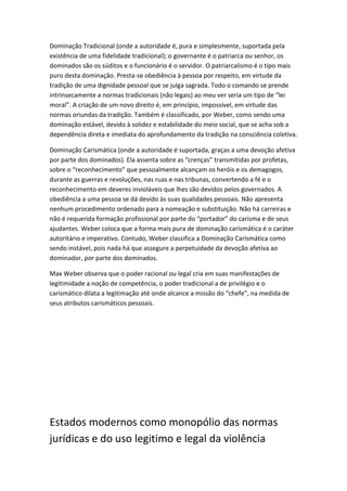 Dominação Tradicional (onde a autoridade é, pura e simplesmente, suportada pela
existência de uma fidelidade tradicional); o governante é o patriarca ou senhor, os
dominados são os súditos e o funcionário é o servidor. O patriarcalismo é o tipo mais
puro desta dominação. Presta-se obediência à pessoa por respeito, em virtude da
tradição de uma dignidade pessoal que se julga sagrada. Todo o comando se prende
intrinsecamente a normas tradicionais (não legais) ao meu ver seria um tipo de “lei
moral”. A criação de um novo direito é, em princípio, impossível, em virtude das
normas oriundas da tradição. Também é classificado, por Weber, como sendo uma
dominação estável, devido à solidez e estabilidade do meio social, que se acha sob a
dependência direta e imediata do aprofundamento da tradição na consciência coletiva.
Dominação Carismática (onde a autoridade é suportada, graças a uma devoção afetiva
por parte dos dominados). Ela assenta sobre as “crenças” transmitidas por profetas,
sobre o “reconhecimento” que pessoalmente alcançam os heróis e os demagogos,
durante as guerras e revoluções, nas ruas e nas tribunas, convertendo a fé e o
reconhecimento em deveres invioláveis que lhes são devidos pelos governados. A
obediência a uma pessoa se dá devido às suas qualidades pessoais. Não apresenta
nenhum procedimento ordenado para a nomeação e substituição. Não há carreiras e
não é requerida formação profissional por parte do “portador” do carisma e de seus
ajudantes. Weber coloca que a forma mais pura de dominação carismática é o caráter
autoritário e imperativo. Contudo, Weber classifica a Dominação Carismática como
sendo instável, pois nada há que assegure a perpetuidade da devoção afetiva ao
dominador, por parte dos dominados.
Max Weber observa que o poder racional ou legal cria em suas manifestações de
legitimidade a noção de competência, o poder tradicional a de privilégio e o
carismático dilata a legitimação até onde alcance a missão do “chefe”, na medida de
seus atributos carismáticos pessoais.

Estados modernos como monopólio das normas
jurídicas e do uso legitimo e legal da violência

 