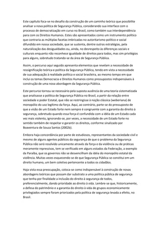 Este capítulo foca-se no desafio da construção de um caminho teórico que possibilite
analisar a nova política de Segurança Pública, considerando sua interface com o
processo de democratização em curso no Brasil, como também sua interdependência
para com os Direitos Humanos. Estes são apresentados como um instrumento político
que contraria as múltiplas facetas imbricadas no autoritarismo político e social
difundido em nossa sociedade, que se sustenta, dentre outras estratégias, pela
naturalização das desigualdades ou, ainda, no desrespeito às diferenças sociais e
culturais enquanto não reconhece igualdade de direitos para todos, mas sim privilégios
para alguns, sobretudo tratando-se da área de Segurança Pública.
Assim, o percurso aqui seguido apresenta elementos que revelam a necessidade de
ressignificação teórica e política da Segurança Pública, tendo em vista a necessidade
de sua adequação à realidade política e social brasileira, ao mesmo tempo em que
inclui os temas Democracia e Direitos Humanos como pressupostos indispensáveis à
construção de uma nova abordagem da Segurança Pública.
Este percurso tornou-se necessário pela suposta ausência de uma teoria sistematizada
que analisasse a política de Segurança Pública no Brasil, a partir da relação entre
sociedade e poder Estatal, que não se restringisse à noção clássica (weberiana) de
monopólio do uso legítimo da força. Aqui, ao contrário, parte-se do pressuposto de
que a visão de um Estado forte nem sempre é congruente com a garantia do direito à
segurança, sobretudo quando essa força é confundida com a idéia de um Estado cada
vez mais violento, ignorando-se, por vezes, a necessidade de um Estado forte no
sentido também de respeitar e garantir os direitos, conforme sinalizado por
Boaventura de Souza Santos (2002b).
Embora haja concordância por parte de estudiosos, representantes da sociedade civil e
mesmo de alguns agentes públicos da segurança de que o problema da Segurança
Pública não será resolvido unicamente através da força e da violência ou de práticas
meramente repressivas, tem se verificado em alguns estados da Federação, a exemplo
da Paraíba, que os governos não se desvencilham da idéia do monopólio estatal da
violência. Muitas vezes esquecendo-se de que Segurança Pública se constitui em um
direito humano, um bem coletivo pertencente a todos os cidadãos.
Haja vista essa preocupação, coloca-se como indispensável à construção de novas
abordagens teóricas que possam dar substrato a uma política pública de segurança
que tenha por finalidade a inclusão do direito à segurança de todos,
preferencialmente, dando prioridade ao direito à vida. Lembre-se que, historicamente,
a defesa do patrimônio e a garantia do direito à vida de grupos economicamente
privilegiados sempre foram priorizados pela política de segurança levada a efeito, no
Brasil.

 