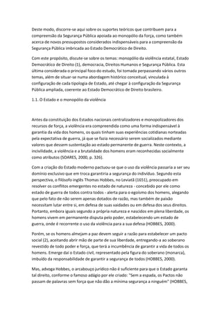 Deste modo, discorre-se aqui sobre os suportes teóricos que contribuem para a
compreensão da Segurança Pública apoiada ao monopólio da força, como também
acerca de novos pressupostos considerados indispensáveis para a compreensão da
Segurança Pública imbricada ao Estado Democrático de Direito.
Com este propósito, discute-se sobre os temas: monopólio da violência estatal, Estado
Democrático de Direito (1), democracia, Direitos Humanos e Segurança Pública. Esta
última considerada o principal foco do estudo, foi tomada perpassando vários outros
temas, além de situar-se numa abordagem histórico conceitual, vinculada à
configuração de cada tipologia de Estado, até chegar à configuração da Segurança
Pública ampliada, coerente ao Estado Democrático de Direito brasileiro.
1.1. O Estado e o monopólio da violência

Antes da constituição dos Estados nacionais centralizadores e monopolizadores dos
recursos de força, a violência era compreendida como uma forma indispensável à
garantia da vida dos homens, os quais tinham suas experiências cotidianas norteadas
pela expectativa de guerra, já que se fazia necessário serem socializados mediante
valores que dessem sustentação ao estado permanente de guerra. Neste contexto, a
incivilidade, a violência e a brutalidade dos homens eram reconhecidas socialmente
como atributos (SOARES, 2000, p. 326).
Com a criação do Estado moderno pactuou-se que o uso da violência passaria a ser seu
domínio exclusivo que em troca garantiria a segurança do indivíduo. Segundo esta
perspectiva, o filósofo inglês Thomas Hobbes, no Leviatã (1651), preocupado em
resolver os conflitos emergentes no estado de natureza - concebido por ele como
estado de guerra de todos contra todos - alerta para o egoísmo dos homens, alegando
que pelo fato de não serem apenas dotados de razão, mas também de paixão
necessitam lutar entre si, em defesa de suas vaidades ou em defesa dos seus direitos.
Portanto, embora iguais segundo a própria natureza e nascidos em plena liberdade, os
homens vivem em permanente disputa pelo poder, estabelecendo um estado de
guerra, onde é recorrente o uso da violência para a sua defesa (HOBBES, 2000).
Porém, se os homens almejam a paz devem seguir a razão para estabelecer um pacto
social (2), aceitando abrir mão de parte de sua liberdade, entregando-a ao soberano
revestido de todo poder e força, que terá a incumbência de garantir a vida de todos os
homens. Emerge daí o Estado civil, representado pela figura do soberano (monarca),
imbuído da responsabilidade de garantir a segurança de todos (HOBBES, 2000).
Mas, advoga Hobbes, o arcabouço jurídico não é suficiente para que o Estado garanta
tal direito, conforme o famoso adágio por ele criado: "Sem a espada, os Pactos não
passam de palavras sem força que não dão a mínima segurança a ninguém" (HOBBES,

 