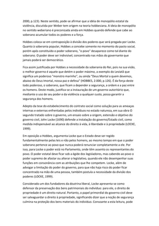 2000, p.123). Neste sentido, pode-se afirmar que a idéia de monopólio estatal da
violência, discutida por Weber tem origem na teoria hobbesiana. A ideia de monopólio
no sentido weberiano é preconizada ainda em Hobbes quando defende que cabe ao
soberano acumular todos os poderes e a força.
Hobbes coloca-se em contraposição à divisão dos poderes que será pregada por Locke.
Quanto à soberania popular, Hobbes a concebe somente no momento do pacto social,
porém após constituído o poder soberano, "o povo" desaparece como tal diante do
soberano. O poder deve ser indivisível, concentrado nas mãos do governante que
jamais poderá ser democrático.
Fica assim justificada por Hobbes a necessidade da soberania do Rei, pois na sua visão,
o melhor governo é aquele que detém o poder máximo, a exemplo do Leviatã que
significa um poderoso "monstro marinho", ou ainda "Deus Mortal a quem devemos,
abaixo do Deus Imortal, nossa paz e defesa" (HOBBES, 2.000, p.126). É da força deste
todo poderoso, o soberano, que ficam a depender a segurança, a ordem e a paz entre
os homens. Deste modo, justifica-se a instauração de um governo autoritário que,
mediante o uso de seu poder e da violência a qualquer custo, possa garantir a
segurança dos homens.
Adepto da tese do estabelecimento do contrato social como solução para as ameaças
internas e externas enfrentadas pelos indivíduos no estado natureza, em sua obra O
segundo tratado sobre o governo, um ensaio sobre a origem, extensão e objetivo do
governo civil, John Locke (1690) defende a instalação do governo/Estado civil, como
medida indispensável ao alcance do direito à vida, à liberdade e à propriedade (LOCKE,
1999).
Em oposição a Hobbes, argumenta Locke que o Estado deve ser regido
fundamentalmente pelas leis e não pelos homens, ao mesmo tempo em que o poder
soberano pertence ao povo que nunca poderá renunciar completamente a ele. Por
isso, para Locke o poder está no Parlamento, onde têm assento os representantes do
povo. O poder estatal deve ficar sob a égide dos legisladores, mas cabendo ao povo o
poder supremo de afastar ou alterar o legislativo, quando ele não desempenhar suas
funções em consonância com as atribuições que lhe competem. Locke, além de
advogar a limitação do poder do governo, para que não haja risco do poder ficar
concentrado na mão de uma pessoa, também postula a necessidade da divisão dos
poderes (LOCKE, 1999).
Considerado um dos fundadores da doutrina liberal, Locke apresenta-se como
defensor da preservação dos bens patrimoniais do indivíduo: para ele, o direito de
propriedade é um direito natural. Portanto, o papel primordial do governo civil deve
ser salvaguardar o direito à propriedade, significando dizer que a noção de segurança
culmina na proteção dos bens materiais do indivíduo. Consoante a esta leitura, pode

 