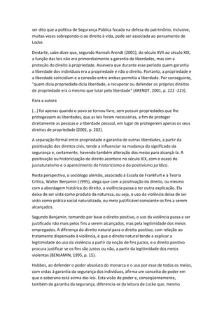 ser dito que a política de Segurança Pública focada na defesa do patrimônio, inclusive,
muitas vezes sobrepondo-o ao direito à vida, pode ser associada ao pensamento de
Locke.
Destarte, cabe dizer que, segundo Hannah Arendt (2001), do século XVII ao século XIX,
a função das leis não era primordialmente a garantia de liberdades, mas sim a
proteção do direito à propriedade. Assevera que durante esse período quem garantia
a liberdade dos indivíduos era a propriedade e não o direito. Portanto, a propriedade e
a liberdade coincidiam e a conexão entre ambas permitia a liberdade. Por conseguinte,
"quem dizia propriedade dizia liberdade, e recuperar ou defender os próprios direitos
de propriedade era o mesmo que lutar pela liberdade" (ARENDT, 2001, p. 222 -223).
Para a autora
(...) foi apenas quando o povo se tornou livre, sem possuir propriedades que lhe
protegessem as liberdades, que as leis foram necessárias, a fim de proteger
diretamente as pessoas e a liberdade pessoal, em lugar de protegerem apenas os seus
direitos de propriedade (2001, p. 202).
A separação formal entre propriedade e garantia de outras liberdades, a partir da
positivação dos direitos civis, tende a influenciar na mudança do significado da
segurança e, certamente, havendo também alteração dos meios para alcançá-la. A
positivação ou historicização do direito acontece no século XIX, com o ocaso do
jusnaturalismo e o aparecimento do historicismo e do positivismo jurídico.
Nesta perspectiva, o sociólogo alemão, associado à Escola de Frankfurt e à Teoria
Crítica, Walter Benjamin (1995), alega que com a positivação do direito, ou mesmo
com a abordagem histórica do direito, a violência passa a ter outra explicação. Ela
deixa de ser vista como produto da natureza, ou seja, o uso da violência deixa de ser
visto como prática social naturalizada, ou meio justificável consoante os fins a serem
alcançados.
Segundo Benjamin, tomando por base o direito positivo, o uso da violência passa a ser
justificado não mais pelos fins a serem alcançados, mas pela legitimidade dos meios
empregados. A diferença do direito natural para o direito positivo, com relação ao
tratamento dispensado à violência, é que o direito natural tende a explicar a
legitimidade do uso da violência a partir da noção de fins justos, e o direito positivo
procura justificar se os fins são justos ou não, a partir da legitimidade dos meios
violentos (BENJAMIN, 1995, p. 15).
Hobbes, ao defender o poder absoluto do monarca e o uso por esse de todos os meios,
com vistas à garantia da segurança dos indivíduos, afirma um conceito de poder em
que o soberano está acima das leis. Esta visão de poder e, conseqüentemente,
também de garantia da segurança, diferencia-se da leitura de Locke que, mesmo

 