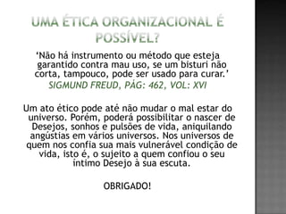 ‘Não há instrumento ou método que esteja
garantido contra mau uso, se um bisturi não
corta, tampouco, pode ser usado para curar.’
SIGMUND FREUD, PÁG: 462, VOL: XVI
Um ato ético pode até não mudar o mal estar do
universo. Porém, poderá possibilitar o nascer de
Desejos, sonhos e pulsões de vida, aniquilando
angústias em vários universos. Nos universos de
quem nos confia sua mais vulnerável condição de
vida, isto é, o sujeito a quem confiou o seu
íntimo Desejo à sua escuta.
OBRIGADO!
 