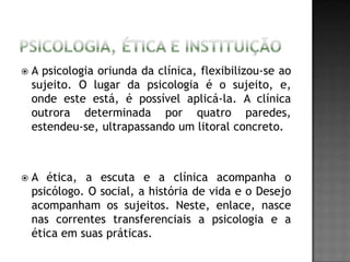  A psicologia oriunda da clínica, flexibilizou-se ao
sujeito. O lugar da psicologia é o sujeito, e,
onde este está, é possível aplicá-la. A clínica
outrora determinada por quatro paredes,
estendeu-se, ultrapassando um litoral concreto.
 A ética, a escuta e a clínica acompanha o
psicólogo. O social, a história de vida e o Desejo
acompanham os sujeitos. Neste, enlace, nasce
nas correntes transferenciais a psicologia e a
ética em suas práticas.
 