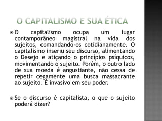  O capitalismo ocupa um lugar
contamporâneo magistral na vida dos
sujeitos, comandando-os cotidianamente. O
capitalismo inseriu seu discurso, alimentando
o Desejo e atiçando o princípios psíquicos,
movimentando o sujeito. Porém, o outro lado
de sua moeda é angustiante, não cessa de
repetir cegamente uma busca massacrante
ao sujeito. É invasivo em seu poder.
 Se o discurso é capitalista, o que o sujeito
poderá dizer?
 