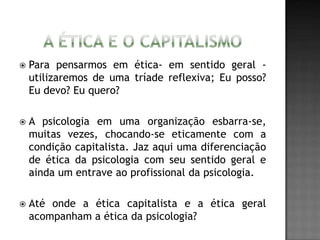  Para pensarmos em ética- em sentido geral -
utilizaremos de uma tríade reflexiva; Eu posso?
Eu devo? Eu quero?
 A psicologia em uma organização esbarra-se,
muitas vezes, chocando-se eticamente com a
condição capitalista. Jaz aqui uma diferenciação
de ética da psicologia com seu sentido geral e
ainda um entrave ao profissional da psicologia.
 Até onde a ética capitalista e a ética geral
acompanham a ética da psicologia?
 