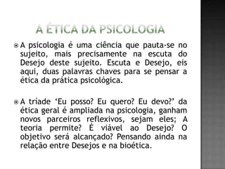  A psicologia é uma ciência que pauta-se no
sujeito, mais precisamente na escuta do
Desejo deste sujeito. Escuta e Desejo, eis
aqui, duas palavras chaves para se pensar a
ética da prática psicológica.
 A tríade ‘Eu posso? Eu quero? Eu devo?’ da
ética geral é ampliada na psicologia, ganham
novos parceiros reflexivos, sejam eles; A
teoria permite? É viável ao Desejo? O
objetivo será alcançado? Pensando ainda na
relação entre Desejos e na bioética.
 